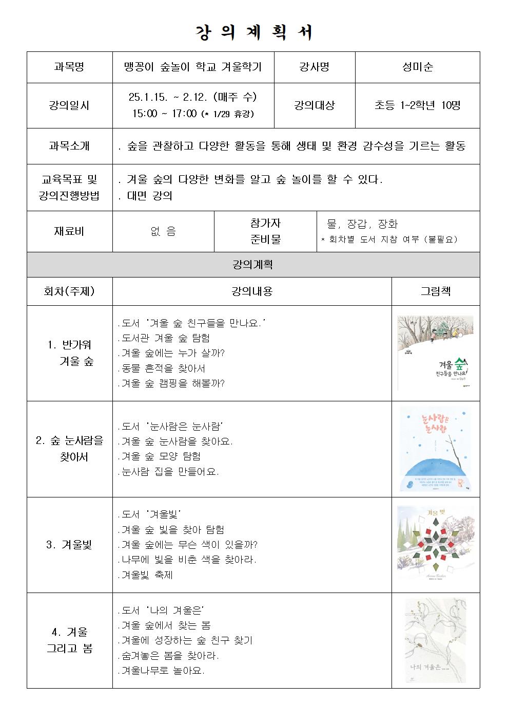 강의계획서 과목명 맹꽁이 숲놀이 학교 겨울학기 강사명 성미순 강의일시 25.1.15. ~2.12. 매주 수 15:00 ~ 17:00 1.29.휴강 강의대상 초등 1~2학년 10명 과목소개 숲을 관찰하고 다양한 활동을 통해 생태 및 환경 감수성을 기르는 활동 교육목표 및 강의진행방법 겨울숲의 다양한 변화를 알고 숲 놀이를 할 수 있다. 대면 강의 재료비 없음 참가자 준비물 물 장갑 장화 회차별 도서 지참 여부 불필요 강의 계획 회차 주제 강의내용 그림책 1. 반가워 겨울숲 도서 겨울 숲 친구들을 만나요 도서관 겨울 숲 탐험 겨울숲에는 누가 살까? 동물 흔적을 찾아서 겨울 숲 캠핑을 해볼까? 겨울 숲 친구들을 만난요 2. 숲 눈사람을 찾아서 도서 눈사람은 눈사람 겨울 숲 눈사람을 찾아요 겨울 숲 모양탐험 눈사람 집을 만들어요 눈사람은 눈사람 3 겨울빛 도서 겨울 빛 겨울 숲 빛을 찾아 탐험 겨울 숲에는 무슨 색이 있을까? 나무에 빛을 비춘 색을 찾아라 겨울 빛 축제 겨울 빛 4 겨울 그리고 봄 도서 나의 겨울은 겨울 숲에서 찾는 봄 겨울에 성장하는 숲 친구 찾기 숨겨놓은 봄을 찾아라 겨울 나무로 놀아요 나의 겨울은