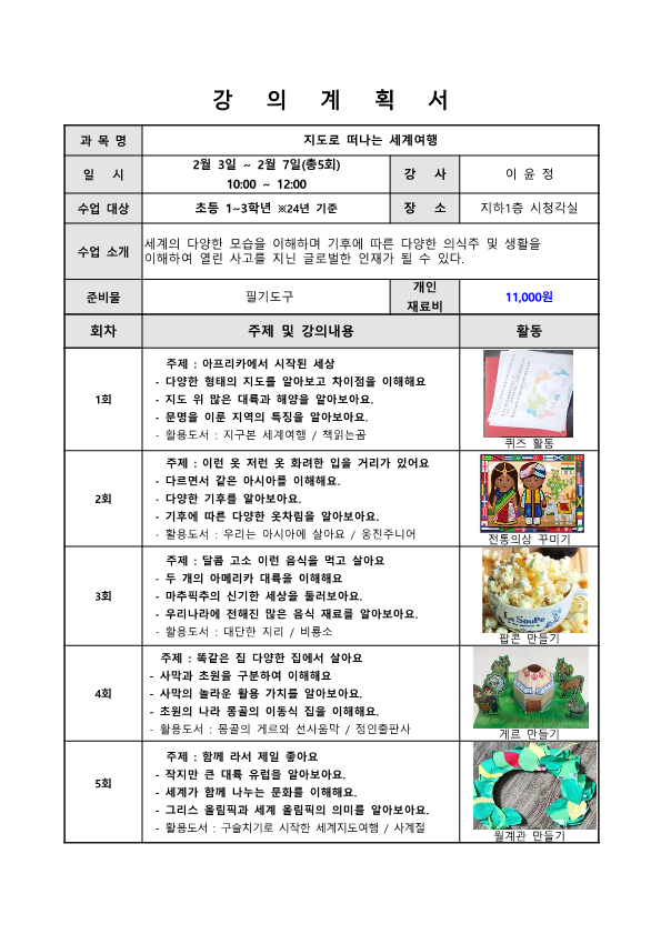 강의계획서 과목명 지도로 떠나는 세계여행 일시 2월 3일 ~ 2월 7일 총5회 10:00 ~ 12:00 강사 이윤정 수업 대상 초등 1~3학년 24년기준 장소 지하 1층 시청각실 수업소개 세계의 다양한 모습을 이해하며 기후에 따른 다양한 의식주 및 생활을 이해하여 열린 사고를 지닌 글로벌한 인재가 될 수 있다 준비물 필기도구 개인 재료비 11,000원 회차 주제 및 강의내용 활동 1회 주제 아프리카에서 시작된 세상 다양한 형태의 지도를 알아보고 차이점을 이해해요 지도 위 많은 대륙과 해양을 알아보아요 문명을 이룬 지역의 특징을 알아보아요 활용도서 지구본 세계여행 책읽는 곰 퀴즈 활동 2회 주제 이런 옷 저런 옷 화려한 입을 거리가 있어요 다르면서 같은 아시아를 이해해요 다양한 기후를 알아보아요 기후에 따른 다양한 옷차림을 알아보아요 활용도서 우리는 아시아에 살아요 웅진주니어 전통의상 꾸미기 3회 주제 달콤 고소 이런 음식을 먹고 살아요 두 개의 아메리카 대륙을 이해해요 마추픽추의 신기한 세상을 둘러보아요 우리나라에 전해진 많은 음식 재료를 알아보아요 활용도서 대단한자리 비룡소 팝콘 만들기 4회 주제 똑같은 집 다양한 집에서 살아요 사막과 초원을 구분하여 이해해요 사막의 놀라운 활용가치를 알아보아요 초원의 나라 몽골의 이동식 집을 이해해요 활용도서 몽골의 게르와 선사 움막 정인출판사 게르만들기 5회 주제 함께라서 제일 좋아요 작지만 큰 대륙 유럽을 알아보아요 세계가 함께 나누는 문화를 이해해요 그리스 올림픽과 세계 올림픽의 의미를 알아보아요 활용도서 구슬치기로 시작한 세계지도여행 사계절 월계관 만들기