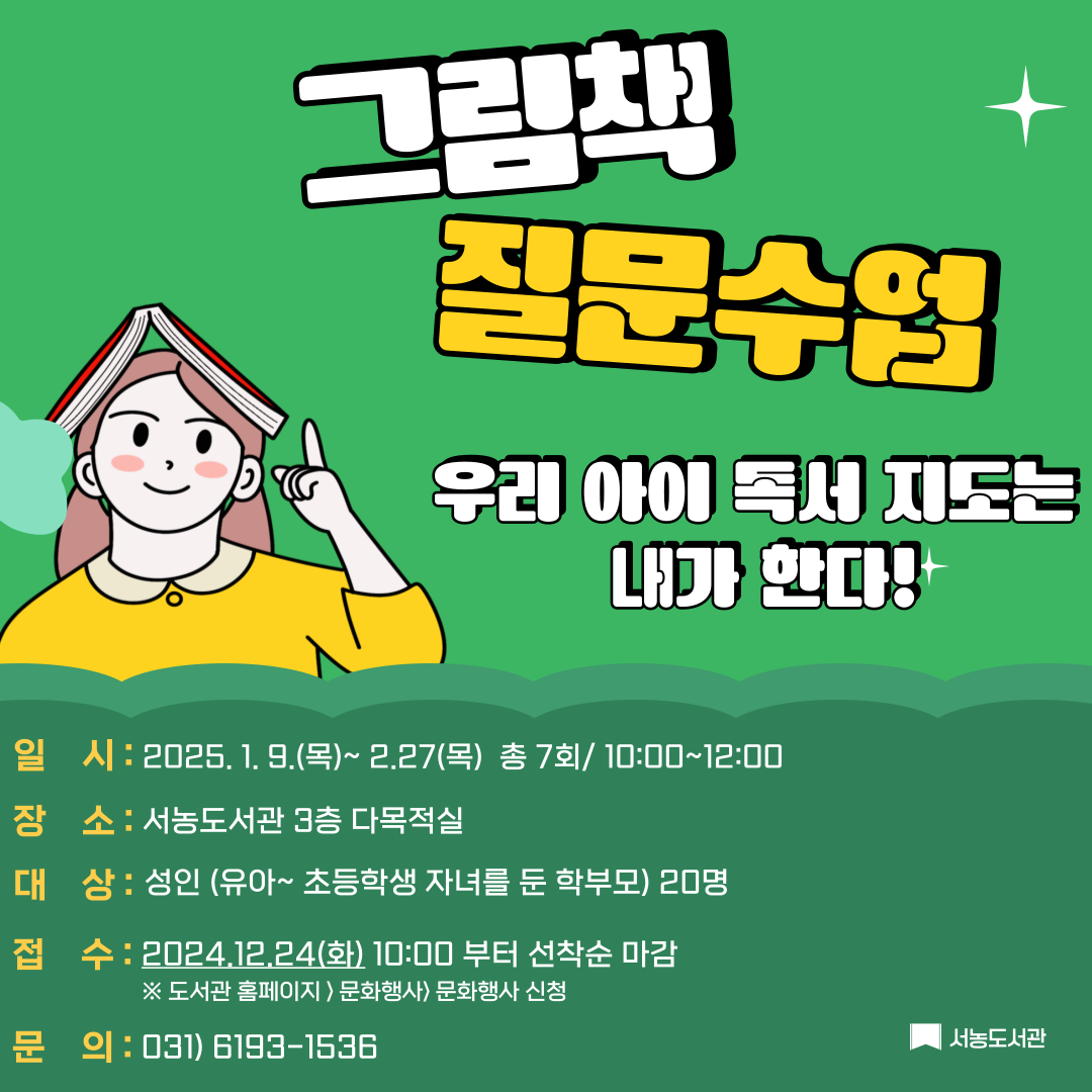 그림책 질문 수업 우리 아이 독서 지도는 내가 한다! 일시 2025.1.9.목 ~ 2.27.목 총 7회 10:00~12:00 장소 서농도서관 3층 다목적실 대상 성인 유아 ~ 초등학생 자녀를 둔 학부모 20명 접수 2024.12.24.화 10:00 부터 선착순 마감 도서관 홈페이지 문화행사 문화행사 신청 문의 031-6193-1536 서농도서관