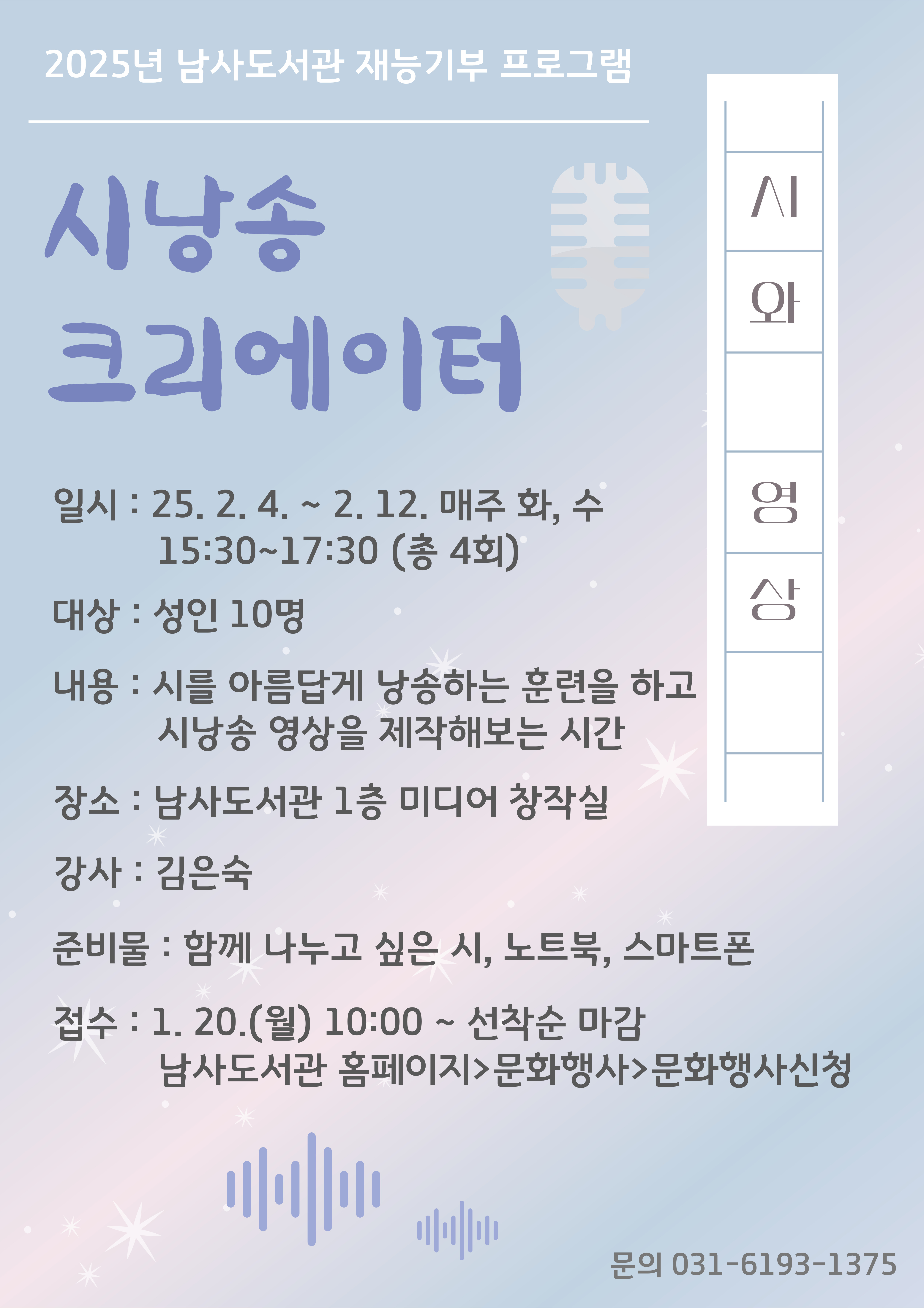 2025년 남사도서관 재능기부 프로그램 시낭송 크리에이터 일시: 25.2.4. ~ 2. 12. 매주 화, 수 15:30~17:30 총 4회 대상 : 성인 10명 내용: 시를 아름답게 낭송하는 훈련을 하고 시낭송 영상을 제작해보는 시간 장소: 남사도서관 1층 미디어 창작실 강사: 김은숙 준비물 : 함께 나누고 싶은 시, 노트북, 스마트폰 접수: 1. 20.월 10:00~ 선착순 마감  남사도서관 홈페이지문화행사문화행사신청 문의 031-6193-1375 시와영상