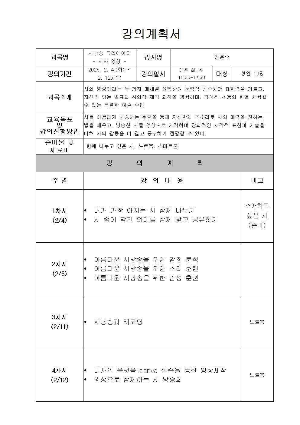  강의계획서 과목명 시낭송 크리에이터 시와 영상 강사명 김은숙  강의기간 2025, 2. 4.화 ~ 2. 12.수 강의일시 매주 화, 수 15:30-17:30  대상 성인 10명 과목소개 시와 영상이라는 두 가지 매체를 융합하여 문학적 감수성과 표현력을 기르고, 자신감 있는 발표와 창의적 제작 과정을 경험하며, 감성적 소통의 힘을 체험할 |수 있는 특별한 예술 수업 교육목표 및 강의진행방법 시를 아름답게 낭송하는 훈련을 통해 자신만의 목소리로 시의 매력을 전하는 법을 배우고, 낭송한 시를 영상으로 제작하며 창의적인  시각적 표현과 기술을 더해 시의 감동을 더 깊고 풍부하게 전달할 수 있다. 준비물 및 재료비 함께 나누고 싶은 시, 노트북, 스마트폰 강의계획 주별 강의 내용 비고 1차시 2/4  내가 가장 아끼는 시 함께 나누기 시 속에 담긴 의미를 함께 찾고 공유하기 소개하고 싶은 시 준비 2차시 2/5 아름다운 시낭송을 위한 감정 분석 아름다운 시낭송을 위한 소리 훈련 아름다운 시낭송을 위한 감성 훈련 3차시 2/11 시낭송과 레코딩 노트북 4차시 2/12 디자인 플랫폼 canva 실습을 통한 영상제작 영상으로 함께하는 시 낭송회 노트북