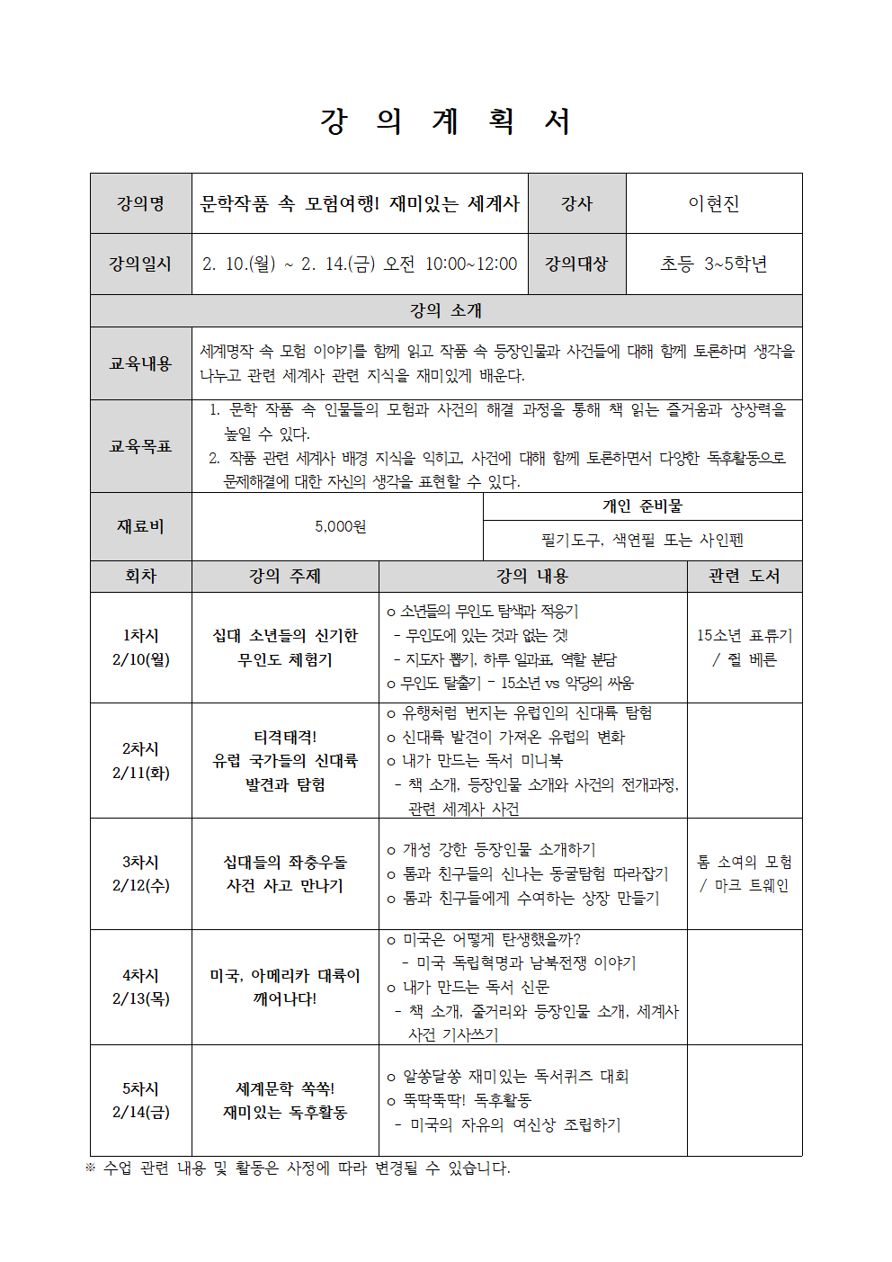  강의계획서 강의명 문학작품 속 모험여행! 재미있는 세계사  강사 이현진 강의일시 2. 10.월 ~ 2. 14.금 오전 10:00~12:00  강의대상 초등 3~5학년 강의 소개 교육내용 세계명작 속 모험 이야기를 함께 읽고 작품 속 등장인물과 사건들에 대해 함께 토론하며 생각을 나누고 관련 세계사 관련 지식을 재미있게 배운다. 교육목표 1. 문학 작품 속 인물들의 모험과 사건의 해결 과정을 통해 책 읽는 즐거움과 상상력을 높일 수 있다. 2. 작품 관련 세계사 배경 지식을 익히고, 사건에 대해 함께 토론하면서 다양한 독후활동으로 문제해결에 대한 자신의 생각을 표현할 수 있다. 재료비 5,000원 개인 준비물 필기도구, 색연필 또는 사인펜 회차 강의 주제 강의 내용 관련 도서  1차시 2/10월 십대 소년들의 신기한 무인도 체험기 소년들의 무인도 탐색과 적응기 무인도에 있는 것과 없는 것 지도자 뽑기, 하루일과표 역할 분담 무인도 탈출기 - 15소년 vs 악당의 싸움 15소년 표류기 쥘 베른  2차시 2/11 화 티격태격 유럽 국가들의 신대륙 발견과 탐험 유행처럼 번지는 유럽인의 신대륙 탐험 신대륙 발견이 가져온 유럽의 변화 내가 만드는 독서 미니북 책 소개, 등장인물 소개와 사건의 전개과정, 관련 세계사 사건  3차시 2/12 수 십대들의 좌충우돌 사건 사고 만나기 개성 강한 등장인물 소개하기 톰과 친구들의 신나는 동굴탐험 따라잡기  톰과 친구들에게 수여하는 상장 만들기 톰 소여의 모험 마크 트웨인  4차시 2/13 목 미국, 아메리카 대륙이 깨어나다! 미국은 어떻게 탄생했을까? 미국 독립혁명과 남북전쟁 이야기 내가 만드는 독서 신문 책 소개 줄거리와 등장인물 소개. 세계사 사건 기사쓰기  5차시 2/14 금 세계문학 쏙쏙! 재미있는 독후활동 알쏭달쏭 재미있는 독서퀴즈 대회 뚝딱뚝딱! 독후활동 미국의 자유의 여신상 조립하기  수업 관련 내용 및 활동은 사정에 따라 변경될 수 있습니다.