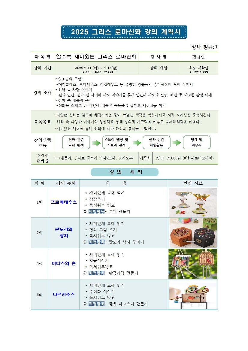 2025 그리스로마신화 강의 계획서 강사 확유란 과목명 알수록 재미있는 그리스 로마신화 강사명 황규란 강의기간 2025.2.11.화 ~ 2.14.금 14:00 ~16:00 총4회 강의대상 초등 저학년 1~2학년 15명 강의소게 영웅들의 모험 헤라클래스 오디세우스 아킬레우스 등 유명한 영웅들의 흥미진진한 모험 이야기 신화속 사랑 이야기 신과 인간 신과 신 사랑 이야기를 통해 인간의 사랑과 질투 배신 등 다양한 감정 이해 신화속 예술과 문학 신화를 소재로한 다양한 예술 작품들을 감상하고 체험활동 하기 교육목표 다양한 신화를 읽으며 배경지식을 쌓아 폭넓은 생각을 향상시키고 지적 호기심을 충족시킨다.  교육목표 신화 속 다양한 이야기와 상상력을 통해 창의적 사고력을 키우고 문제해결력을 키운다.  재미있는 체험을 통해 신화에 대한 관심과 흥미를 유발한다. 강의진행 흐름 신화관련 교재 탐색 스토리 텔링 및 스토리 전개 신화관련 체험활동 평가 및 마무리 수강생 준비물 얘들아 신화로 글쓰기 하자 도서 필기도구 재료비 1인당 15,000원 체험재료비 교재비 강의 계획 회차 강의주제 내용 관련 자료 1회 프로메테우스 재미있게 교재 읽기 상장 주기 독서퀴즈 빙고 체험활동 촛대만들기 2회 판도라의 상자 재미있게 교재 읽기 명화 그림 보기 독서퀴즈 빙고 체험활동 판도라의 상자 꾸미기 3회 미다스의 손 재미있게 교재 읽기 황금이야기 독서퀴즈빙고 체험활동 황금키링만들기 4회 나르키소스 재미있게 교재 읽기 수선화 이야기 독서퀴즈 빙고 체험활동 꽃밭 티코스터 만들기