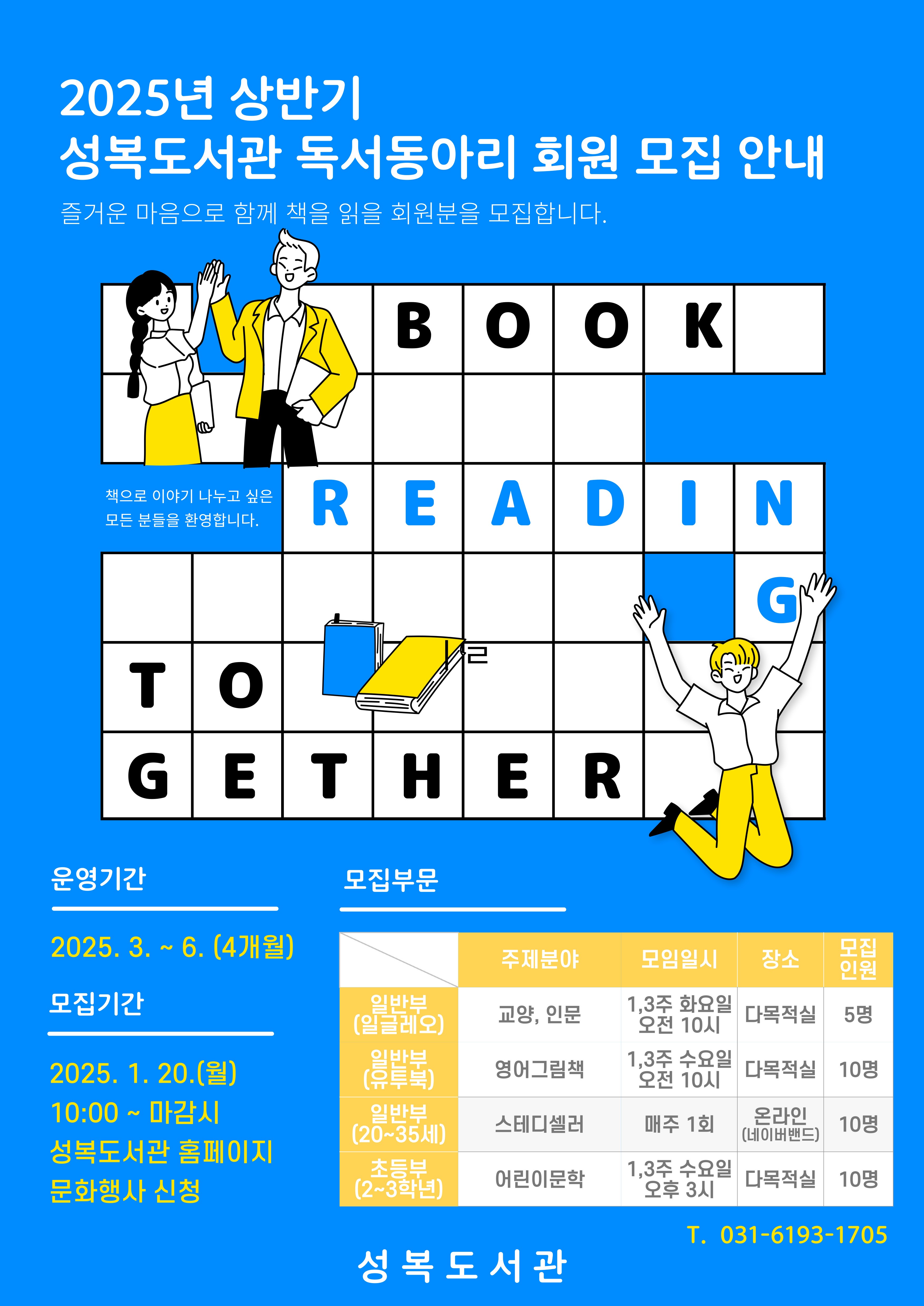 2025년 상반기 성복도서관 독서동아리 회원 모집 안내 즐거운 마음으로 함께 책을 읽을 회원분을 모집합니다. BOOK READING TOGETHER 책으로 이야기 나누고 싶은 모든 분들을 환영합니다. 운영기간 2025.3.~6. 4개월 모집기간 2025.1.20.월 10:00 ~ 마감시 성복도서관 홈페이지 문화행사 신청 일반부 일글레오 주제분야 교양 인문 모임일시 1,3주 화요일 오전 10시 장소 다목적실 모집인원 5명 일반부 유투북 주제분야 영어그림책 모임일시 1,3주 수요일 오전 10시 장소 다목적실 모집인원 10명 일반부 20~35세 주제분야 스터디셀러 모임일시 매주 1회 장소 온라인 네이버밴드 모집인원 10명 초등부 2~3학년 주제분야 어린이문학 모임일시 1,3주 수요일 오후 3시 장소 다목적실 모집인원 10명 T 031-6193-1705 성복도서관