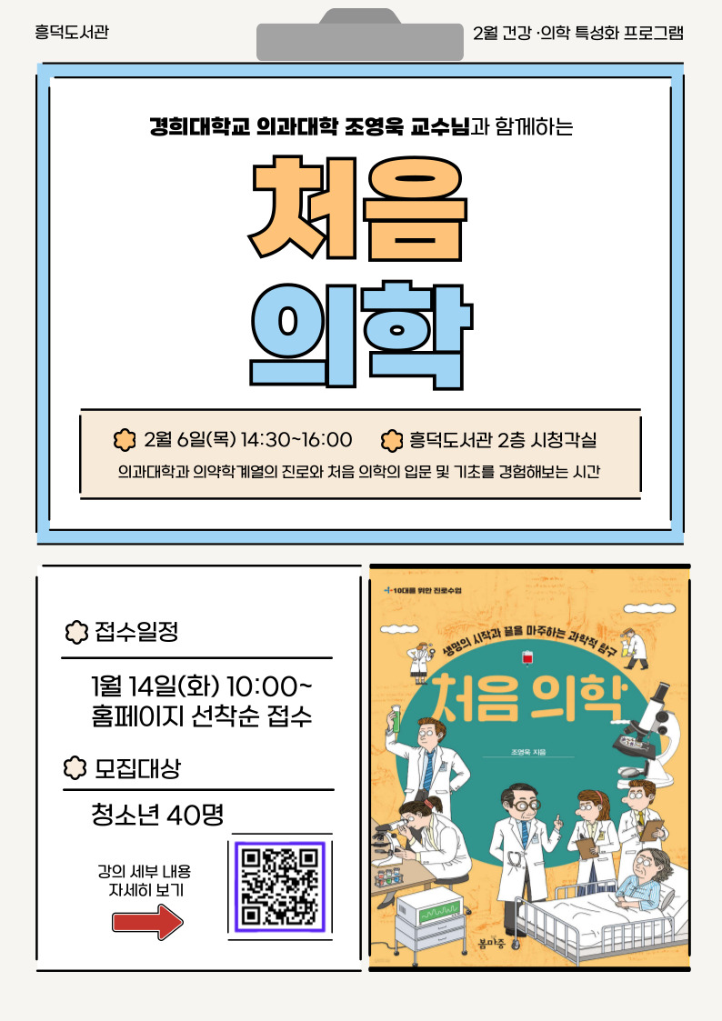 흥덕도서관 2월 건강 의학 특성화 프로그램 경희대학교 의과대학 조영욱 교수님과 함께하는 처음 의학 2월 6일 목14:30 ~ 16:00 흥덕도서관 2층 시청각실 의과대학과 의약학계열의 진로와 처음 의학의 입문 및 기초를 경험해보는 시간 접수일정 1월 14일 화 10:00 ~ 홈페이지 선착순 접수 모집대상 청소년 40명 강의 세부내용 자세히 보기 10대를 위한 진로 수업 생명의 시작과 끝을 마주하는 과학적 탐구 처음 의학 조영욱 지음