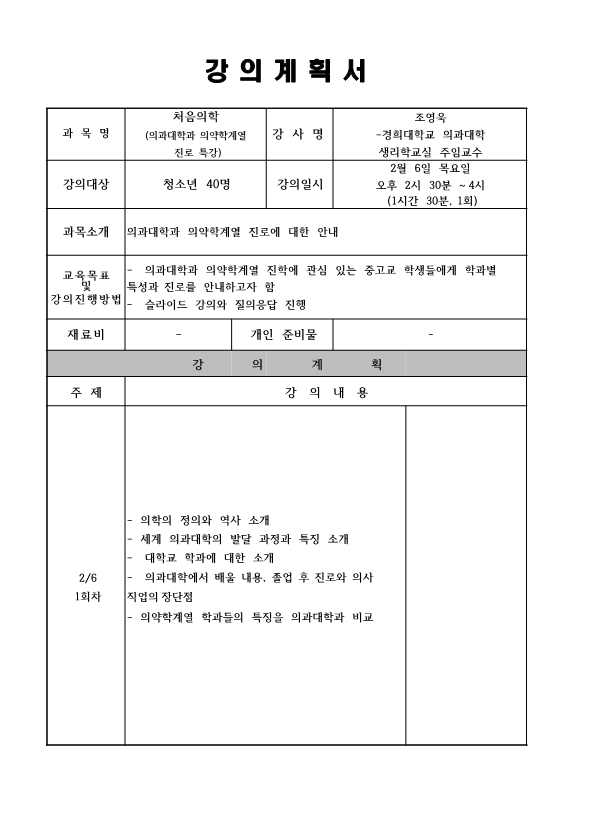 강의계획서 과목명 처음 의학 의과대학과 의약학 계열 진로 특강 강사명 조영욱 경희대학교 의과대학 생리학교실 주임교수 강의대상 청소년 40명 강의일시 2월 6일 목요일 오후 2시 30분~4시 1시간 30분 1회 과목소개 의과대학과 의약학계열 진로에 대한 안내 교육 목표 및 강의 진행 방법 의과대학과 의약학 계열 지낙에 관심 있는 중고교 학생들에게 학과별 특성과 진로를 안내하고자 함 슬라이드 강의 와 질의 응답 진행 재료비 없음 개인준비물 없음 강의계획 주제 2/6 1회차 강의내용 의학의 정의와 역사 소개 세계 의과대학의 발달 과정과 특징 소개 대학교 학과에 대한 소개 의과대학에서 배울 내용 졸업 후 진로와 의사 직업의 장단점 의약학 계열 학과들의 특징을 의과대학과 비교