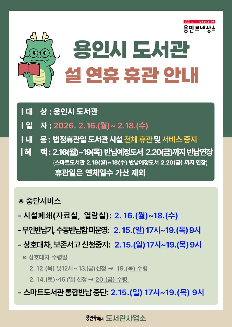 2026년 용인시 도서관 설 명절 공휴일 이용 안내

○ 기    간 : 2026. 2. 16.(월) ~ 2026. 2. 18.(수)

○ 내   용 : 법정공휴일 도서관 시설 전체 휴관 및 서비스 중지

○ 무인반납기 미운영 혜택
  - 2. 16.(월) ~ 2. 19.(목) 반납예정도서 2. 20.(금)까지 반납연장
  - 휴관기간 동안 연체일수 가산 제외

 ※ 중단서비스
  - 시설 전체 폐쇄 : 2.16.(월) ~ 2.18.(수)
  - 무인반납기, 수동반납함 미운영 : 2.15.(일) 22시 ~ 2.19.(목) 9시
  - 스마트도서관 통합반납 중단 : 2.15.(일) 17시 ~ 2.19.(목) 9시
  - 상호대차, 보존서고 신청중지 : 2.15.(일) 17시 ~ 2.19.(목) 9시
 
 ※ 상호대차 신청 및 수령일정
  - 2.12.(목) 낮 12시 ~ 2.13.(금) 신청 → 2.19.(목) 수령
  - 2.14.(토) ~ 2.15.(일) 신청 → 2.20.(금) 수령