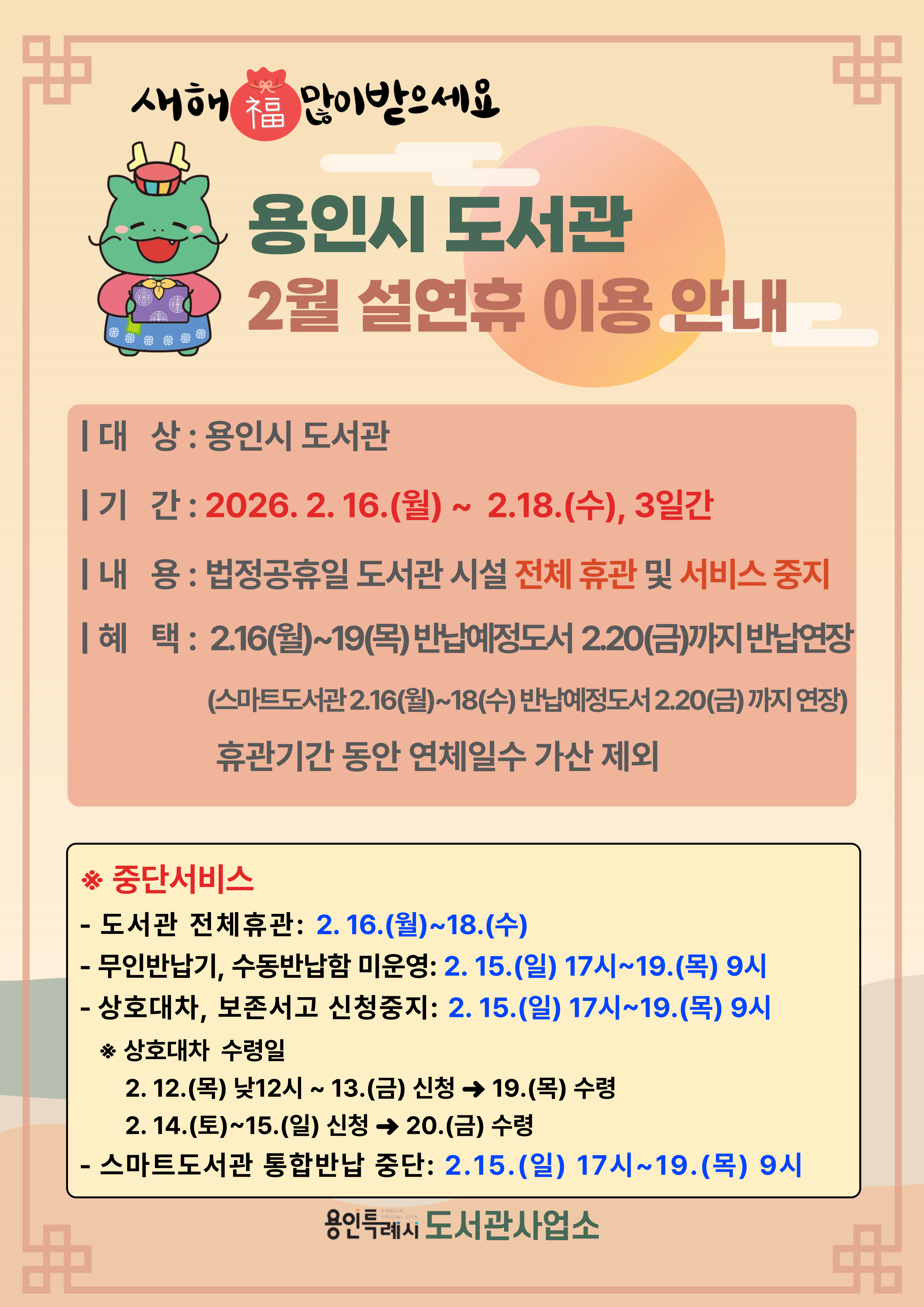 2026년 용인시 도서관 설 명절 공휴일 이용 안내

○ 기    간 : 2026. 2. 16.(월) ~ 2026. 2. 18.(수)

○ 내   용 : 법정공휴일 도서관 시설 전체 휴관 및 서비스 중지

○ 무인반납기 미운영 혜택
  - 2. 16.(월) ~ 2. 19.(목) 반납예정도서 2. 20.(금)까지 반납연장
  - 휴관기간 동안 연체일수 가산 제외

 ※ 중단서비스
  - 시설 전체 폐쇄 : 2.16.(월) ~ 2.18.(수)
  - 무인반납기, 수동반납함 미운영 : 2.15.(일) 22시 ~ 2.19.(목) 9시
  - 스마트도서관 통합반납 중단 : 2.15.(일) 17시 ~ 2.19.(목) 9시
  - 상호대차, 보존서고 신청중지 : 2.15.(일) 17시 ~ 2.19.(목) 9시
 
 ※ 상호대차 신청 및 수령일정
  - 2.12.(목) 낮 12시 ~ 2.13.(금) 신청 → 2.19.(목) 수령
  - 2.14.(토) ~ 2.15.(일) 신청 → 2.20.(금) 수령