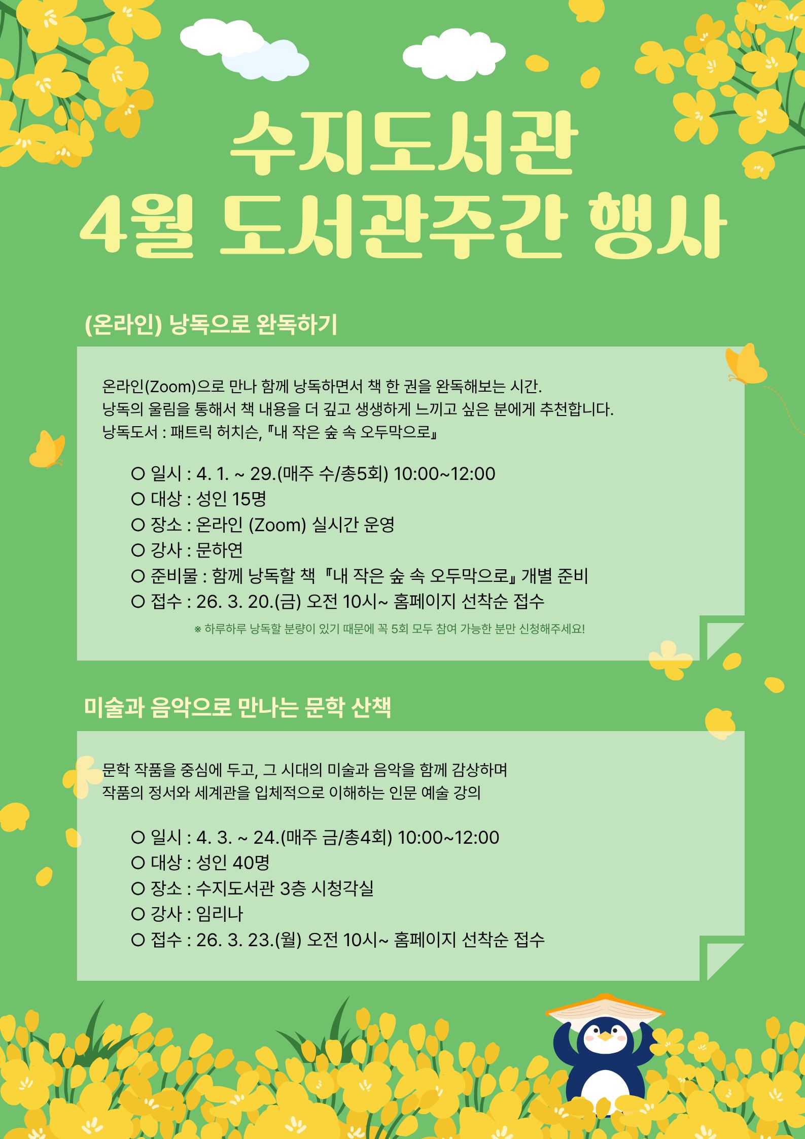 수지도서관 4월 도서관 주간 행사
1. (온라인) 낭독으로 완독하기 : 4월 1일부터 29일까지, 매주 수요일 총5회, 오전 열시부터 열두시까지
온라인(줌)으로 만나 함께 낭독하면서 책 한 권을 낭독해보는 시간

2. 미술과 음악으로 만나는 문학 산책 : 4월 3일부터 24일까지, 매주 금요일 총4회, 오전 열시부터 열두시까지
문학 작품을 중심에 두고, 그 시대의 미술과 음악을 함께 감상하며 작품의 정서와 세계관을 입체적으로 이해하는 인문 예술 강의

문의사항은 031-6193-1626으로 전화 연락