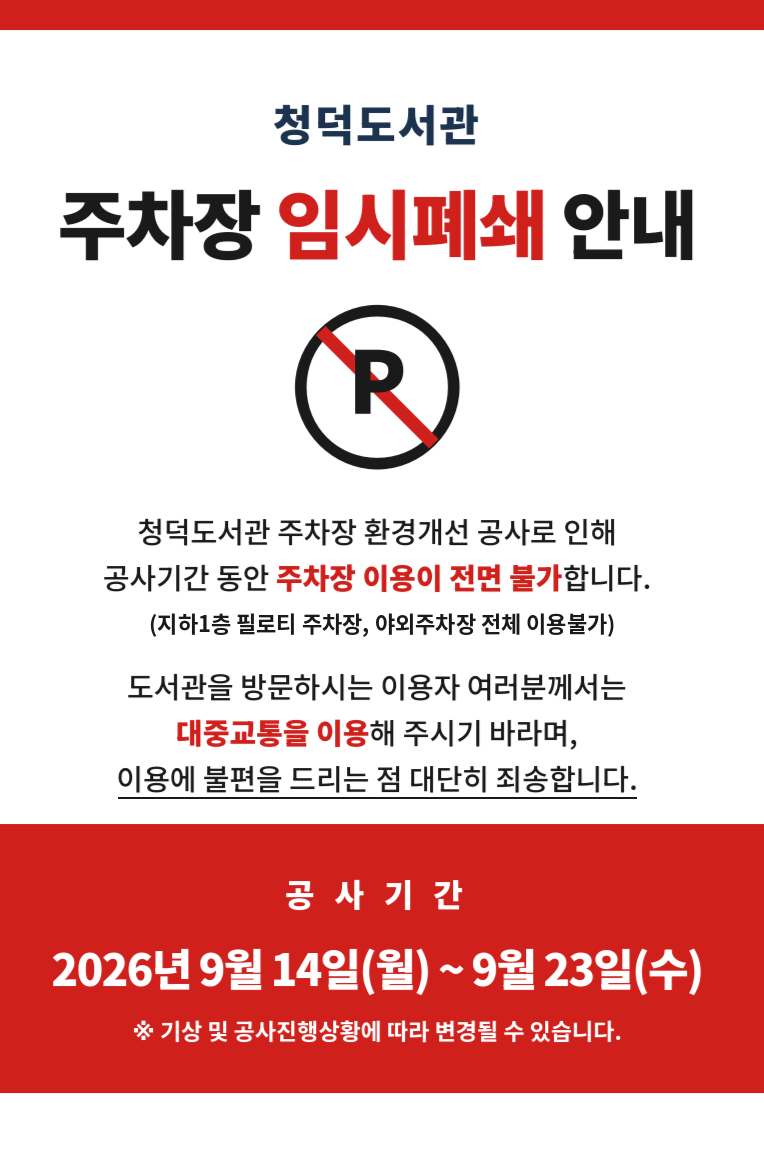 청덕도서관 주차장 임시폐쇄 안내

주차장 환경개선 공사로 인해 청덕도서관 주차장이 아래와 같이 임시폐쇄되오니
도서관 이용에 참고하여 주시기 바랍니다.

○ 기 간 : 2026. 9. 14.(월) ~ 9. 23.(수)
  ※ 기상 및 공사진행 상황에 따라 변경될 수 있습니다.
○ 사 유 : 주차장 환경개선 공사 및 작업차량 통행 등에 따른 안전 확보
○ 장 소 : 청덕도서관 주차장 전체 (지하1층 필로티 주차장, 야외주차장 등 전면 이용불가)