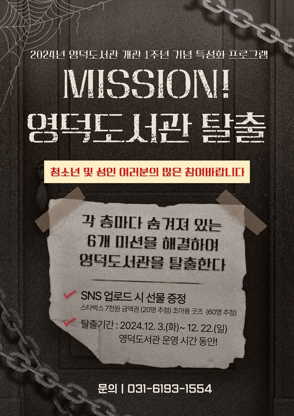 MISSION! 영덕도서관 탈출
각 층마다 숨겨져 있는 6개 미션을 해결하여 영덕도서관을 탈출하라!
청소년 및 성인 여러분의 많은 참여 바랍니다 😆




2024년 영덕도서관 개관 1주년 기념 특성화 프로그램 MISSION! 영덕도서관 탈출 청소년 및 성인 여러분의 많은 참여바랍니다 각 층마다 숨겨져 있는 6개 미션을 해결하여 영덕도서관을 탈출한다 SNS 업로드시 선물 증정 스타벅스 7천원 금액권 20명 추첨 조아용 굿즈 60명 추첨 탈출기간: 2024.12.3.화~12.22.일 영덕도서관 운영 시간 동안! 문의 031-6193-1554