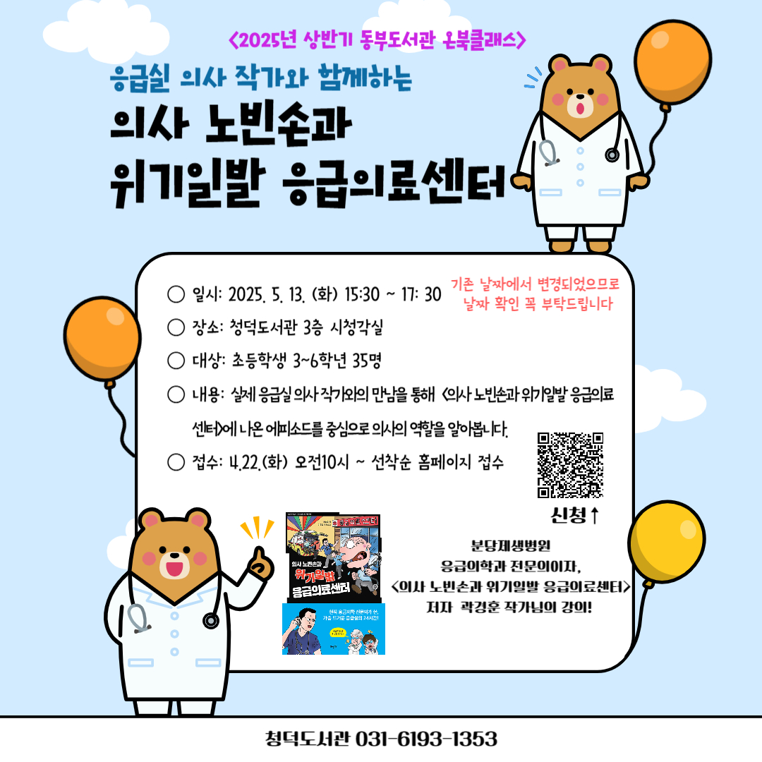 ※※기존 강의 날짜에서 변경되었습니다 !!!
5/14(수)  X  → 5/13(화) 15:30-17:30 !!! ※※

5월 청덕도서관  <온북클래스> 
「의사 노빈손과 위기일발 응급의료센터」 의사 곽경훈 작가초청강연회  운영 안내

<의사 노빈손과 위기일발 응급의료세센터> 책에 관련된 내용과
응급실 의사의 역할 이야기를 의사 작가님께 직접 들어보세요.

초대작가 : 곽경훈 (응급의학과 의사)
<저서>
≪의사 노빈손과 위기일발 응급의료센터≫ 뜨인돌 / 2020
≪응급의학과 곽경훈입니다≫, 원더박스/2020
≪날마다, 응급실≫,싱긋/2022
≪응급실의 소크라테스≫, 포르체/2022
≪삶과 죽음의 경계에서≫,포르체/2024

!!필수확인!!
* 강좌 신청시, 도서관 홍보를 위한 사진 활용에 동의 하신 것으로 간주하여 강의를 진행합니다.
○ 일시 : 25.5.13.(화) 15:30-17:30 (기존 안내된 날짜에서 변경된 날짜이니 꼭 확인부탁드립니다!!) 
○ 대상 : 초등학생 3-6학년 35명
○ 장소 : 청덕도서관 3층 시청각실 
    * 주차장이 협소하오니 대중교통 이용을 부탁드립니다.
○ 내용 : 강의계획서 참고
○ 신청접수 : 4.22. (화) 오전 10시~ 홈페이지 선착순 접수 
* 접수 시 나이제한이 있으니 꼭 해당 대상의 아이디로 접수부탁드립니다. 대상이 아닐 시 접수 불가!