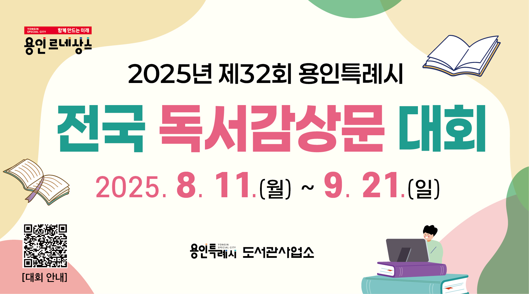 - 응모기간 : 2025. 8. 11.(월) ~ 9. 21.(일)
- 대       상 : 전국 초등학생, 청소년, 성인(일반, 군인, 지식정보취약계층)
- 내       용 : 2025 용인특례시 올해의 책 선정도서에 대한 독서감상문 우수작 시장
- 문       의 : 도서관정책과 독서진흥팀 031-6193-1224