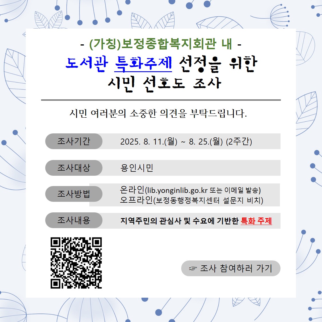 ○ 조사기간 : 2025. 8. 11.(월) ∼ 8. 25.(월) (2주간)
○ 조사대상 : 용인시민
○ 조사방법: 온라인(https://lib.yongin.go.kr, "열린마당 > 설문조사" 또는 설문지 e-mail 발송 ylib@korea.kr - 발송 제목: 특화주제 설문지) 
                    오프라인(보정동 행정복지센터 비치 설문지 작성 )
○ 조사내용 : 지역주민의 관심사 및 수요에 기반한 특화 주제
