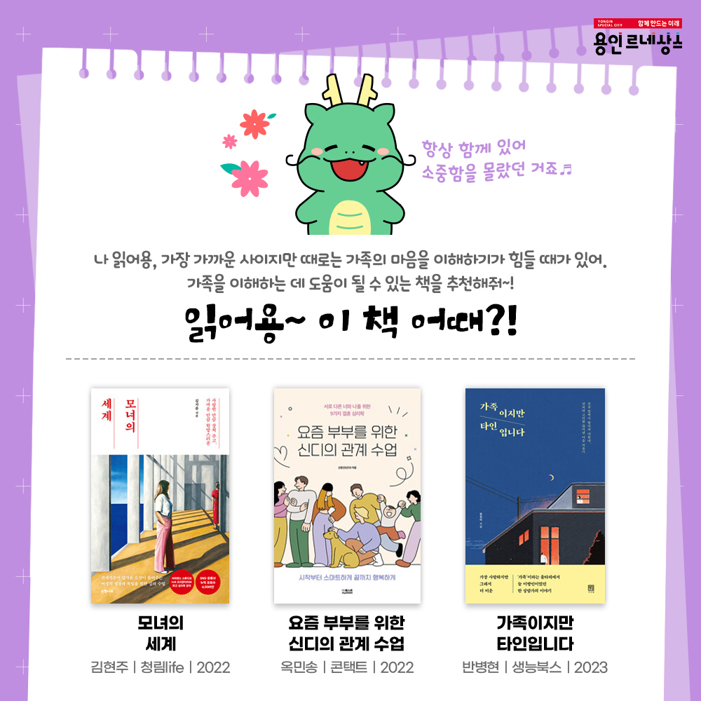 함께만드는 미래
용인르네상스
항상 함께 있어 소중함을 몰랐던 거죠
나 읽어용, 가장 가까운 사이지만 때로는 가족의 마음을 이해하기가 힘들 때가 있어,
가족을 이해하는 데 도움이 될 수 있는 책을 추천해줘~!
읽어용~ 이 책 어때?!
모녀의 세계
김현주 청림life 2022
요즘 부부를 위한 신디의 관계 수업
옥민송 콘택트 2022
가족이지만 타인입니다
반병현 생능북스 2023