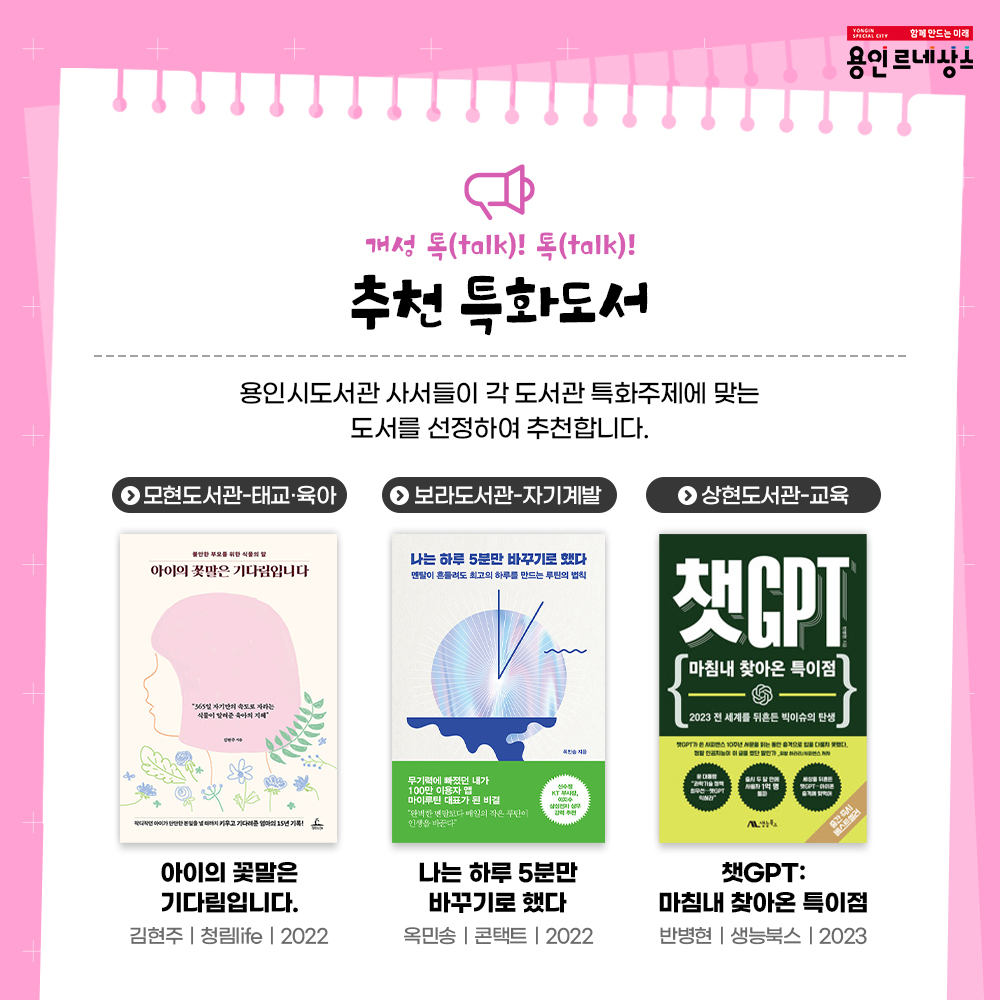 함께만드는 미래
용인르네상스
개성 톡talk! 톡talk!
추천 특화도서
용인시도서관 사서들이 각 도서관 특화주제에 맞는 도서를 선정하여 추천합니다.
모현도서관 태교 육아
아이의 꽃말은 기다림입니다.
김현주 청림life 2022
보라도서관 자기계발
나는 하루 5분만 바꾸기로 했다.
옥민송 콘택트 2022
상현도서관 교육
챗GPT 마침내 찾아온 특이점
반병현 생능북스 2023