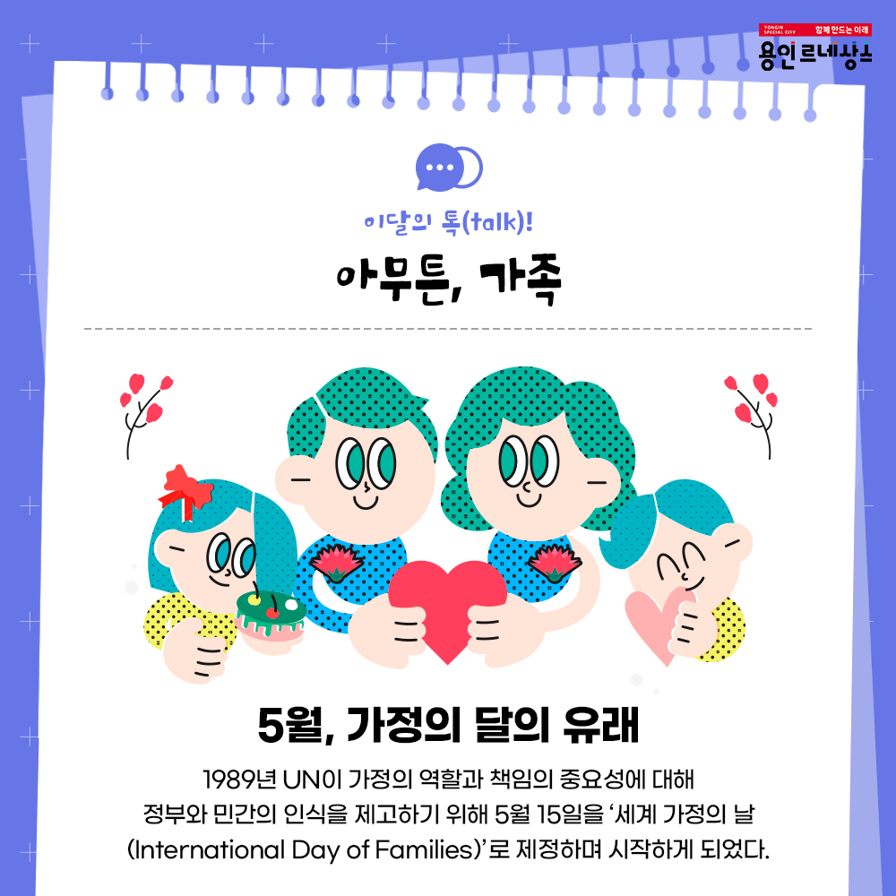함께만드는 미래
용인르네상스
이달의 talk!
아무튼, 가족
5월 가정의 달의 유래
1989년 UN이 가정의 역할과 책임의 중요성에 대해
정부와 민간의 인식을 제고하기 위해 5월 15일 세계 가정의 날 International Day of Families 로 제정하며 시작하게 되었다.
