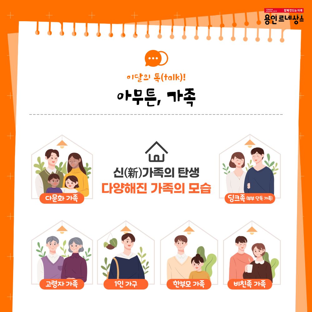 함께만드는 미래
용인르네상스
이달의 talk!
아무튼, 가족
신新 가족의 탄생
다양해진 가족의 모습
다문화가족
고령자가족
1인 가구
한부모 가족
비친족 가족
딩크족 부부단독가족