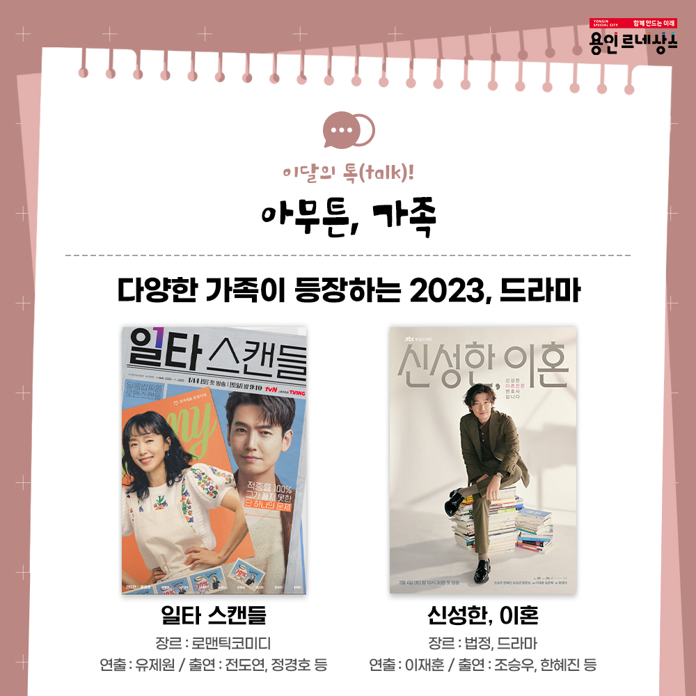함께만드는 미래
용인르네상스
이달의 talk!
아무튼, 가족
다양한 가족이 등장하는 2023, 드라마
일타 스캔들
장르 로맨틱 코미디
연출 유제원 출연 전도연 정경호 등
신성한, 이혼
장르 법정 드라마
연출 이재훈 출연 조승우 한혜진 등