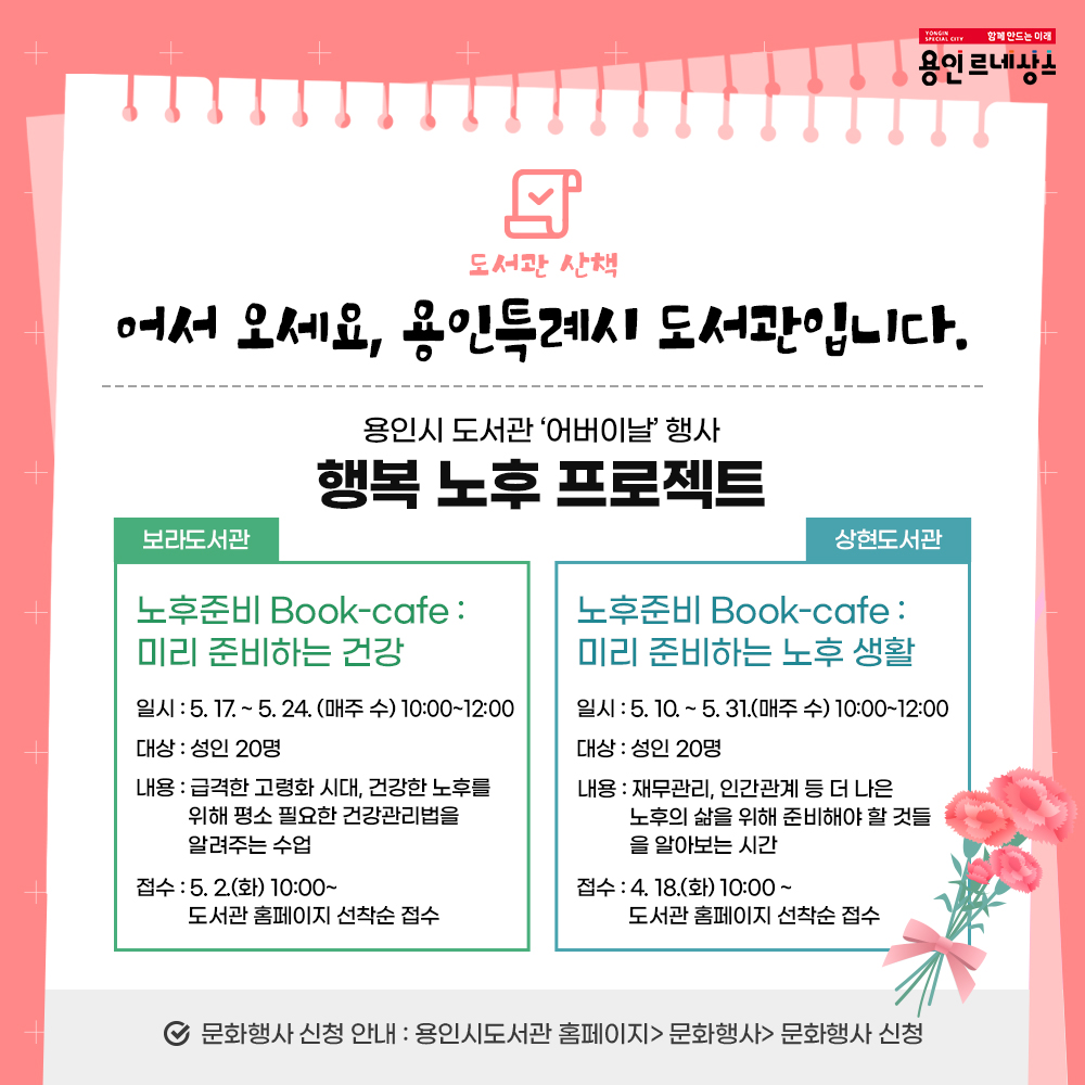 함께만드는 미래
용인르네상스
도서관 산책
어서오세요, 용인특례시 도서관입니다.
용인시도서관 어버이날 행사
행복 노후 프로젝트
보라도서관
노후 준비 Book-cafe : 미리 준비하는 건강
일시 5.17 부터 5.24 까지 매주 수 10:00부터 12:00 까지
대상 성인 20명
내용 급격한 고령화 시대 건강한 노후를 위해 평소 필요한 건강관리법을 알려주는 수업
접수 5.2.화 10시부터 도서관 홈페이지 선착순 접수
상현도서관
노후 준비 Book-cafe : 미리 준비하는 노후 생활
일시 5.10. 부터 5.31. 매주 수 10:00 부터 12:00 까지
대상 성인 20명
내용 재무관리, 인간관계 등 더 나은 노후의 삶을 위해 준비해야 할 것들을 알아보는 시간
접수 4.18.화 10시부터 도서관 홈페이지 선착순 접수
문화행사 신청 안내 용인시도서관 홈페이지 문화행사 문화행사 신청