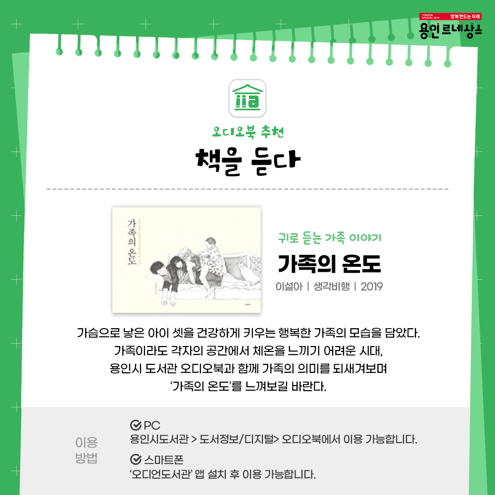 함께만드는 미래
용인르네상스
오디오북추천
책을듣다
귀로 듣는 가족이야기
가족의 온도
이설아 생각비행 2019
가슴으로 낳은 아이 셋을 건강하게 키우는 행복한 가족의 모습을 담았다.
가족이라도 각자의 공간에서 체온을 느끼기 어려운 시대,
용인시도서관 오디오북과 함께 가족의 의미를 되새겨 보며 가족의 온도를 느껴보길 바란다.
이용방법
PC
용인시도서관 도서정보 디지털 오디오북에서 이용가능합니다.
스마트폰
오디언도서관 앱 설치 후 이용 가능합니다.