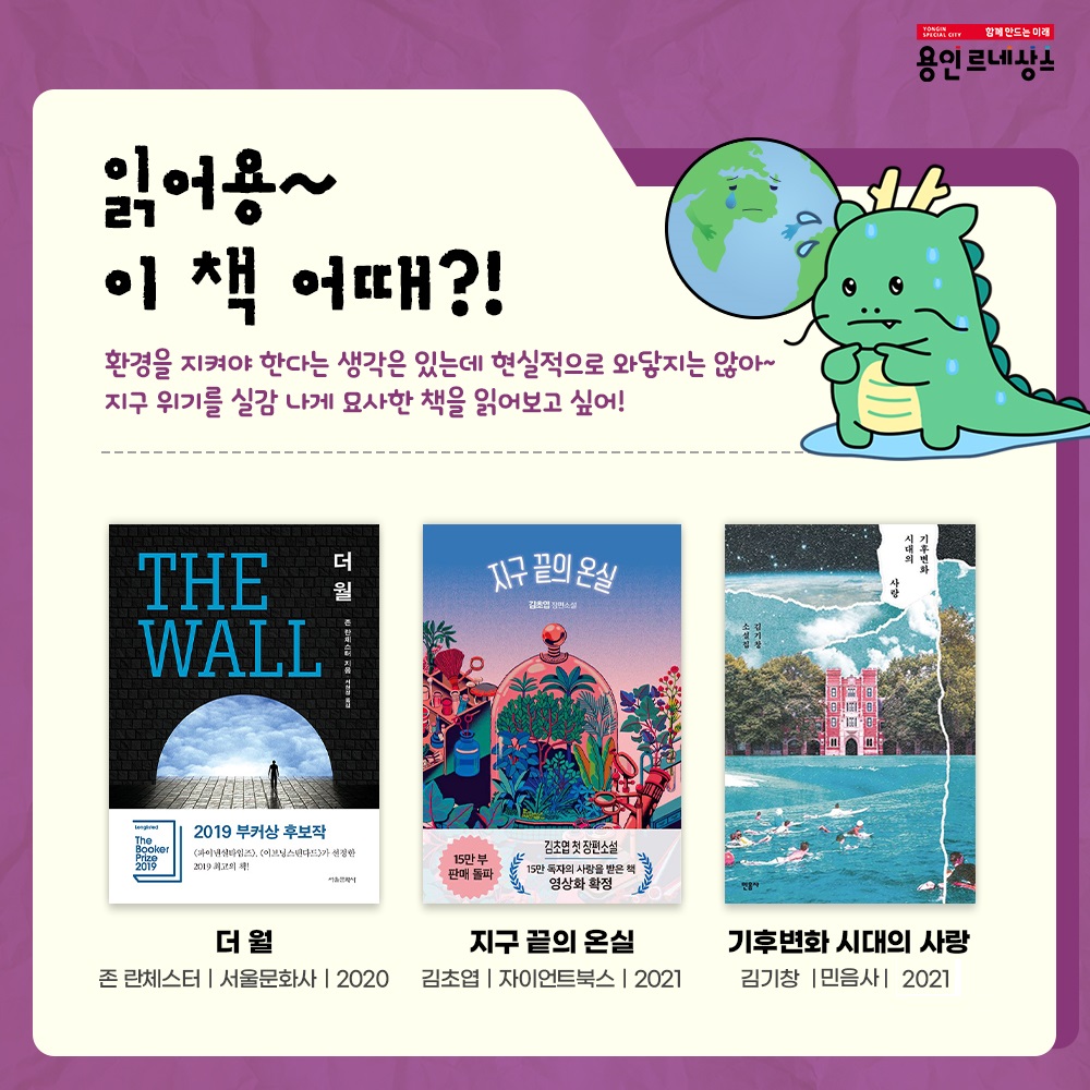 함께만드는 미래
용인르네상스
읽어용~ 이 책 어때?!
환경을 지켜야 한다는 생각은 있는데 현실적으로 와닿지는 않아~
지구 위기를 실감 나게 묘사한 책을 읽어보고 싶어!
더월 THE WALL
존란체스터 서울문화사 2020
지구 끝의 온실
김초엽 자이언트북스 2021
기후변화 시대의 사랑
김기창 민음사 2021