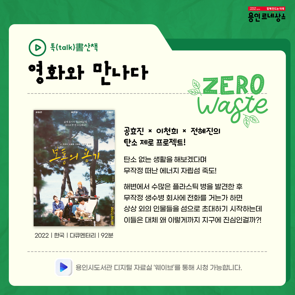 함께만드는 미래
용인르네상스
톡talk서書산책
영화와 만나다
ZERO WASTE
보통의 용기
2022 한국 다큐멘터리 92분
공효진 이천희 전혜진의 탄소 제로 프로젝트!
탄소 없는 생활을 해보겠다며 무작정 떠는 에너지 자립섬 죽도!
해변에서 수많은 플라스틱 병을 발견한 후
무작정 생수병 회사에 전화를 거는가 하면
상상 외의 인물들을 섬으로 초대하기 시작하는데
이들은 대체 왜 이렇게까지 지구에 진심인걸까?!
용인시도서관 디지털자료실 웨이브를 통해 시청 가능합니다.