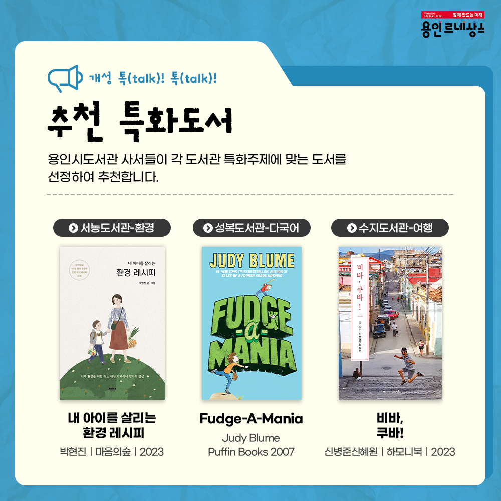 함께만드는 미래
용인르네상스
개성 톡talk! 톡talk!
추천 특화도서
용인시도서관 사서들이 각 도서관 특화주제에 맞는 도서를 선정하여 추천합니다.
서농도서관 환경
내 아이를 살리는 환경 레시피
박현진 마음의숲 2023
성복도서관 다국어
Fudge-A-Mania
Judy Blume
Puffin Books
2007
비바, 쿠바!
신병준신혜원
하모니북
2023