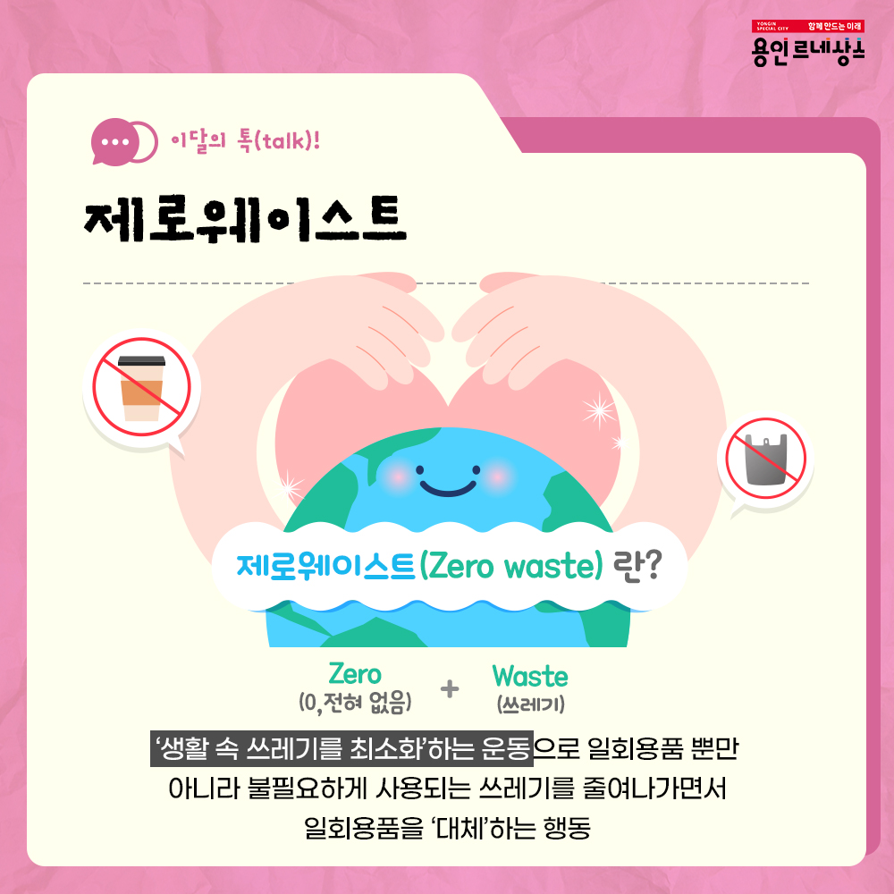 함께만드는 미래
용인르네상스
이달의 talk!
제로웨이스트
제로웨이스트 Zero waste 란?
zero 0 전혀없음 + waste 쓰레기
생활 속 쓰레기를 최소화하는 운동으로 일회용품 뿐만 아니라 불필요하게 사용되는 쓰레기를 줄여나가면서 일회용품을 대체하는 행동