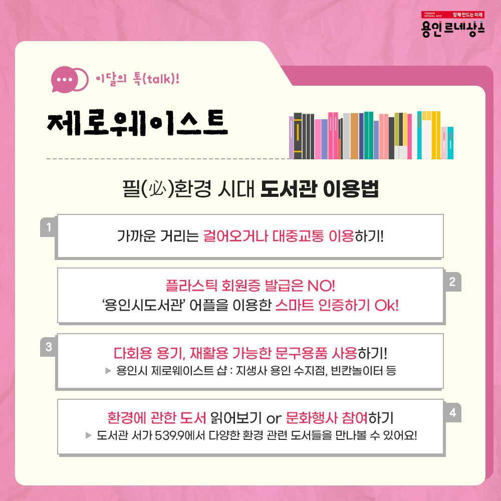 함께만드는 미래
용인르네상스
이달의 talk!
제로웨이스트
필 必 환경 시대 도서관 이용법
1 가까운 거리는 걸어오거나 대중교통 이용하기!
2 플라스틱 회원증 발급은 NO!
용인시도서관 어플을 이용한 스마트 인증하기 OK!
3 다회용 용기, 재활용 가능한 문구용품 사용하기!
용인시 제로 웨이스트 샵 : 지생사 용인 수지점, 빈칸 놀이터 등
4 환경에 관한 도서 읽어보기 OR 문화행사 참여하기
도서관 서가 539.9에서 다양한 환경 관련 도서들을 만나 볼 수 있어요!