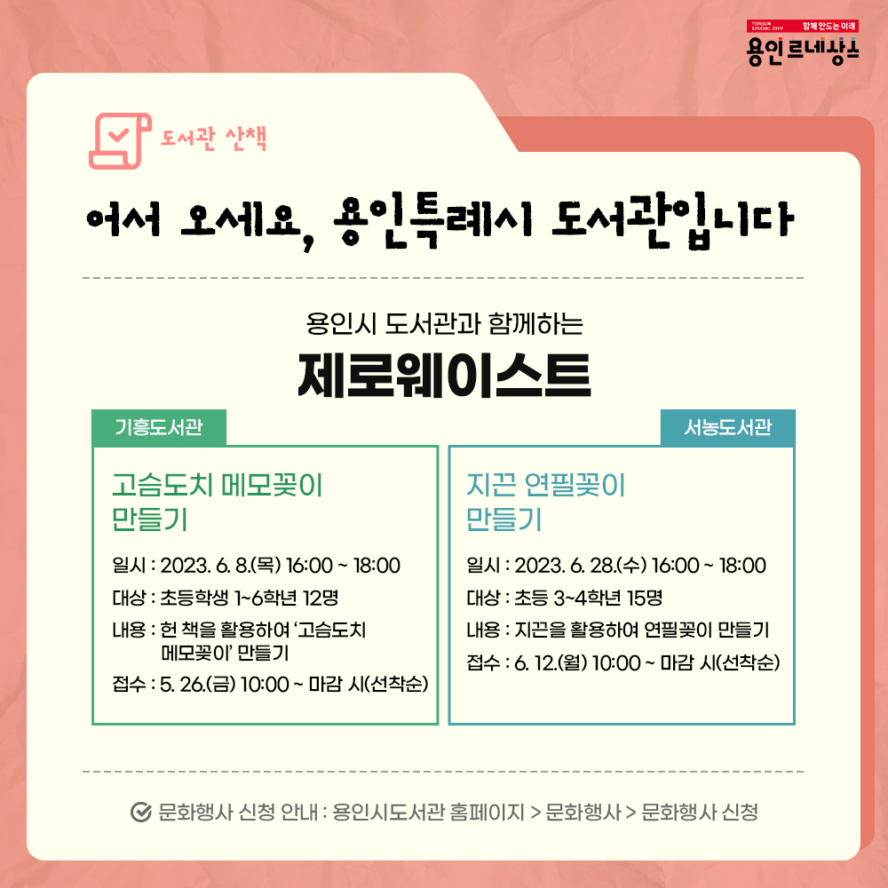 함께만드는 미래
용인르네상스
도서관 산책
어서오세요, 용인특례시 도서관입니다.
용인시 도서관과 함께하는
제로웨이스트
기흥도서관
고슴도치 메모꽂이 만들기
일시 2023.6.8. 목 16:00 부터 18:00 까지
대상 초등학생 1학년부터 6학년까지 12명
내용 헌책을 활용하여 고슴도치 메모꽂이 만들기
접수 5.26.금 10:00 부터 마감시 까지 선착순
서농도서관
지끈 연필꽂이 만들기
일시 2023.6.28. 수 16:00 부터 18:00 까지
대상 초등 3학년부터 4학년까지 15명
내용 지끈을 활용하여 연필꽂이 만들기
접수 6.12. 월 10:00 부터 마감시 까지 선착순
문화행사 신청 안내 
용인시도서관 홈페이지 문화행사 문화행사 신청