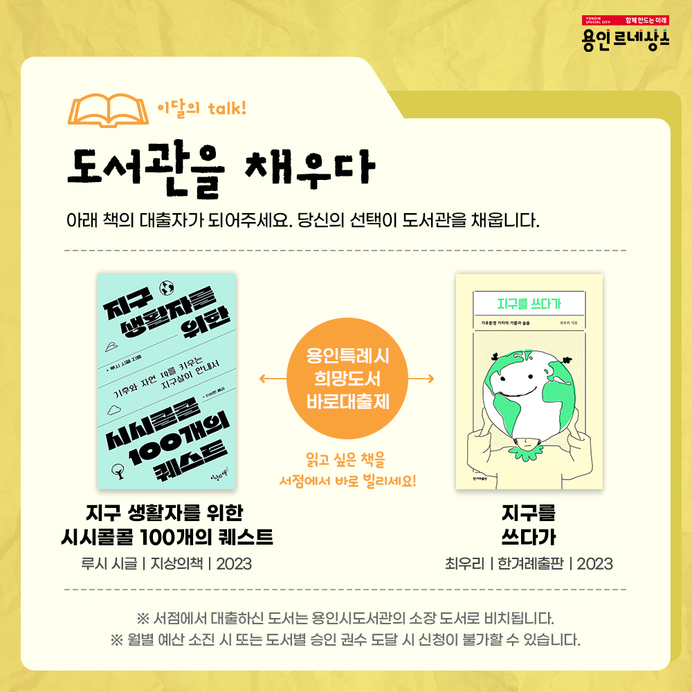 함께만드는 미래
용인르네상스
이달의 talk!
도서관을 채우다
아래 책의 대출자가 되어주세요. 당신의 선택이 도서관을 채웁니다.
용인특례시 희망도서 바로대출제
읽고 싶은 책을 서점에서 바로 빌리세요!
지구생활자를 위한 시시콜콜 100개의 퀘스트
루시 시글 지상의책 2023
지구를 쓰다가
최우리 한겨례출판 2023
서점에서 대출하신 도서는 용인시도서관의 소장 도서로 비치됩니다.
월별 예산 소진 시 또는 도서별 승인 권수 도달 시 신청이 불가할 수 있습니다.