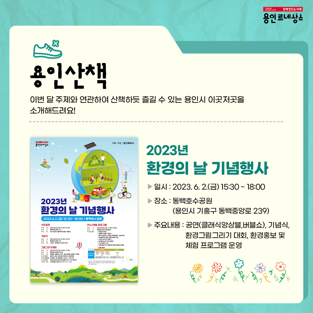 함께만드는 미래
용인르네상스
용인산책
이번 달 주제와 연관하여 산책하듯 즐길 수 있는 
용인시 이곳저곳을 소개해드려요!
2023년 환경의 날 기념행사
일시 2023.6.2. 금 15:30 부터 18:00 까지
장소 동백호수공원
용인시 기흥구 동백중앙로 239
주요내용 
공연 클래식앙상블 버블쇼, 기념식, 환경그림그리기대회, 환경홍보 및 체험 프로그램 운영