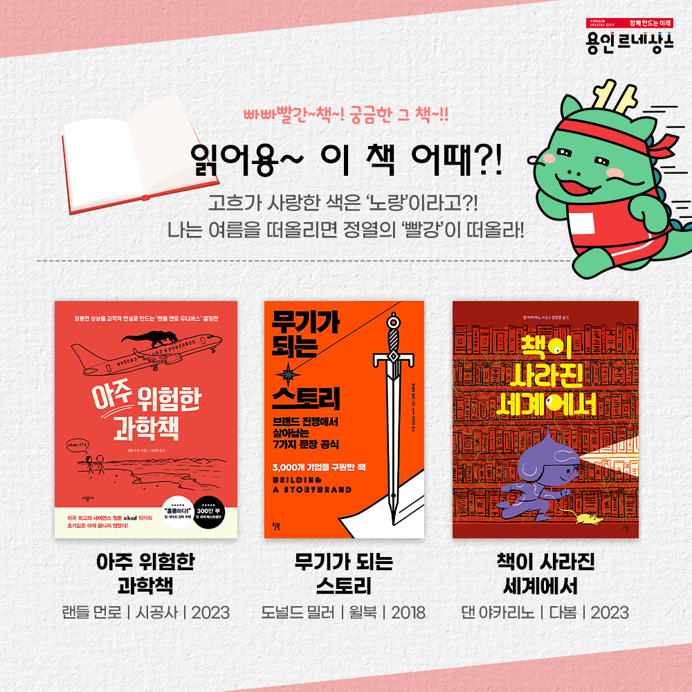 함께만드는미래 용인르네상스
빠빠빨간~책~! 궁금한 그 책~!!
읽어용~ 이 책 어때?!
고흐가 사랑한 색은 노랑이라고?
나는 여름을 떠올리면 정열의 빨강이 떠올라!
아주 위험한 과학책
랜들먼로 시공사 2023
무기가 되는 스토리
도널드 밀러 윌북 2018
책이사라진 세계에서
댄아카리노 다봄 2023