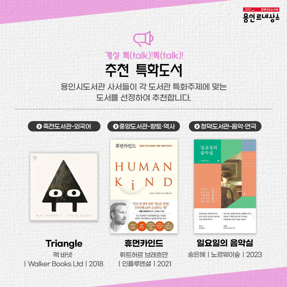 함께만드는미래 용인르네상스
개성 톡 talk! 톡 talk!
추천 특화도서
용인시도서관 사서들이 각 도서관 특화주제에 맞는 도서를 선정하여 추천합니다.
죽전도서관 외국어
triangle
맥바넷
Walker Books Ltd
2018
중앙도서관 향토 역사
휴먼카인드
뤼트허르 브레흐만
인플루엔설 2021
청덕도서관 음악 연극
일요일의 음악실
송은혜 노르웨이숲 2023