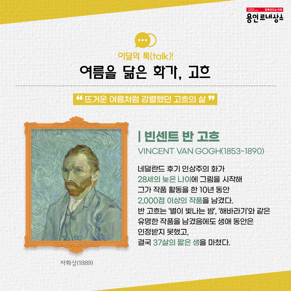 함께만드는미래 용인르네상스
이달의 톡 talk!
여름을 닮은 화가, 고흐
뜨거운 여름처럼 강렬했던 고흐의 삶
빈센트 반 고흐
Vincent van Gogh
1853 ~ 1890
네덜란드 후기 인상주의 화가
28세의 늦은나이에 그림을 시작해
그가 작품 활동을 한 10년 동안 
2,000점 이상의 작품을 남겼다.
반 고흐는 별이 빛나는 밤, 해바라기와 같은 유명한 작품을 남겼음에도 생애 동안은 인정받지 못했고,
결국 37살의 짧은 생을 마쳤다.
자화상 1889