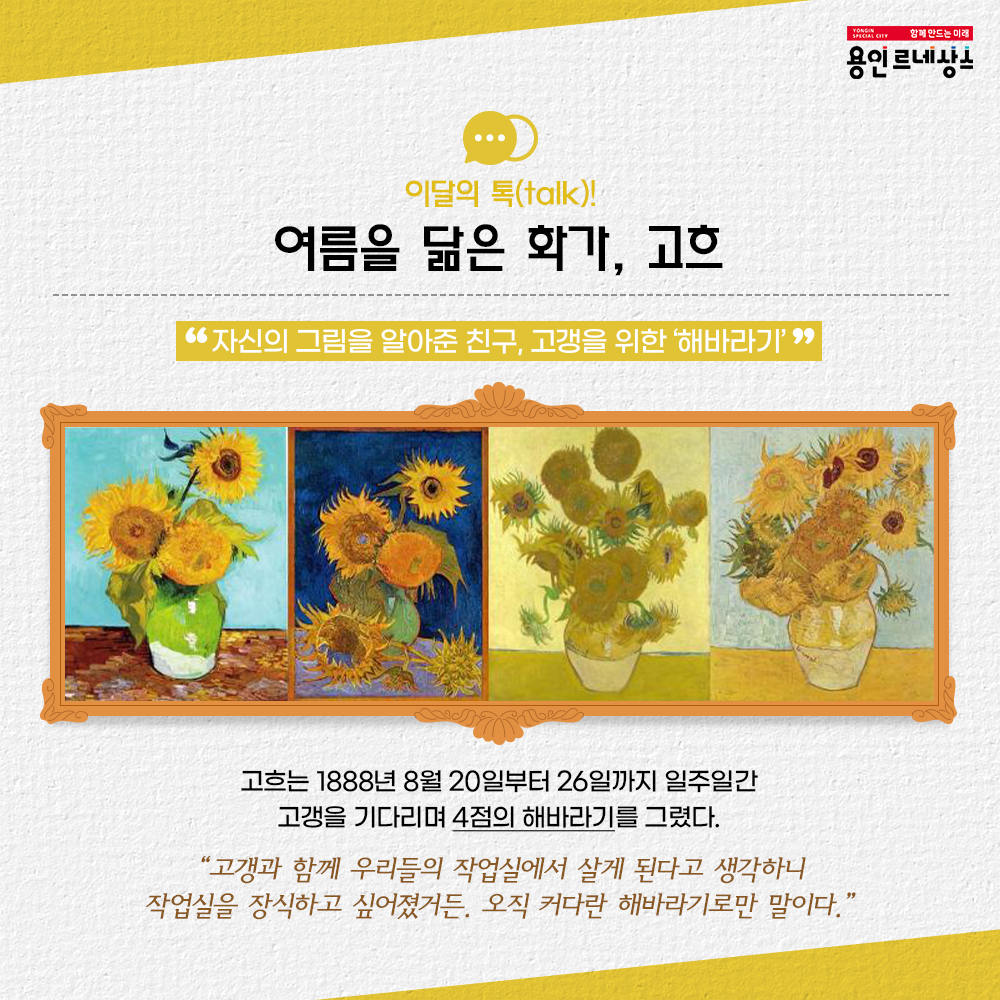함께만드는미래 용인르네상스
이달의 톡 talk!
여름을 닮은 화가, 고흐
자신의 그림을 알아준 친구, 고갱을 위한 해바라기
고흐는 1888년 8월 20일 부터 26일까지 일주일간 고갱을 기다리며 4점의 해바라기를 그렸다.
고갱과 함께 우리들의 작업실에서 살게 된다고 생각하니 작업실을 장식하고 싶어졌거든, 오직 커다란 해바라기로만 말이다.