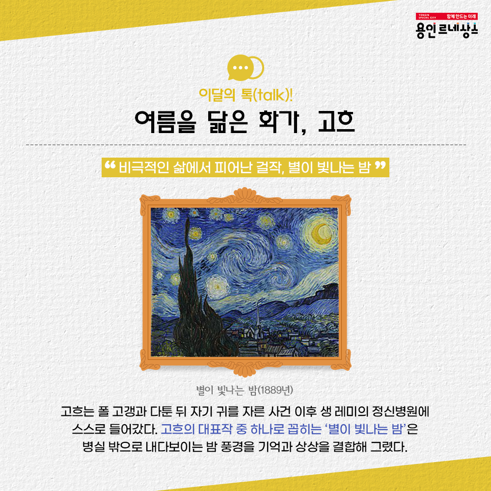 함께만드는미래 용인르네상스
이달의 톡 talk!
여름을 닮은 화가, 고흐
비극적인 삶에서 피어난 걸작, 별이 빛나는 밤
별이 빛나는 밤 1889년
고흐는 폴 고갱과 다툰 뒤 자기 귀를 자른 사건 이후 생 레미의 정신병원에 스스로 들어갔다.
고흐의 대표작 중 하나로 손꼽히는 별이 빛나는 밤은 병실 밖으로 내다보이는 밤 풍경을 기억과 상상을 결합해 그렸다.
