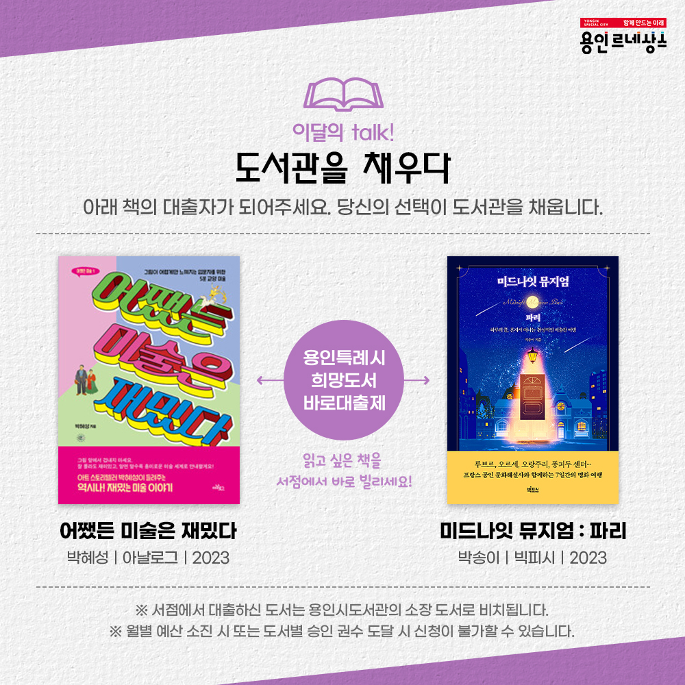 함께만드는미래 용인르네상스
이달의 톡 talk!
도서관을 채우다
아래 책의 대출자가 되어주세요. 당신의 선택이 도서관을 채웁니다.
어쨌든 미술은 재밌다.
박혜성 아날로그 2023
미드나잇 뮤지엄 : 파리
박송이 빅피시 2023
용인특례시 희망도서바로대출제
읽고싶은 책을 서점에서 바로 빌리세요!
서점에서 대출하신 도서는 용인시도서관의 소장도서로 비치됩니다.
월별 예산 소진 시 또는 도서별 승인 권수 도달 시 신청이 불가할 수 있습니다.