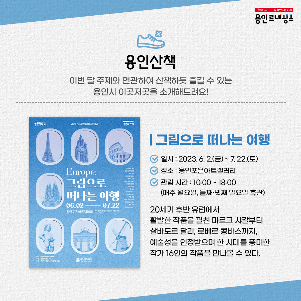 함께만드는미래 용인르네상스
용인산책
이번 달 주제와 연관하여 산책하듯 즐길 수 있는 용인시 이곳저곳을 소개해드려요!
그림으로 떠나는 여행
일시 : 2023.6.2.금 ~ 7.22.토
장소 용인포은아트갤러리
관람시간 10:00 ~ 18:00 매주 월요일 둘째넷째 일요일 휴관
20세기 후반 유럽에서 활발한 작품을 펼친 마르크 샤갈부터 살바도르 달리 로베르 콩바스까지 예술성을 인정받으며 한 시대를 풍미한 작가 16인의 작품을 만나볼 수 있다.