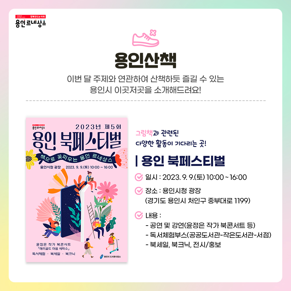 함께만드는 미래 용인르네상스
용인산책
이번 달 주제와 연관하여 산책하듯 즐길 수 있는 용인시 이곳저곳을 소개해드려요!
그림책과 관련된 다양한 활동이 기다리는 곳!
용인 북페스티벌
일시 2023. 9. 9. 토 10시부터 16시까지
장소 용인시청 광장
경기도 용인시 처인구 중부대로 1199
내용
공연 및 강연 윤정은 작가 북콘서트 등
독서체험부스 공공도서관 작은도서관 서점
북세일 북크닉 전시 홍보