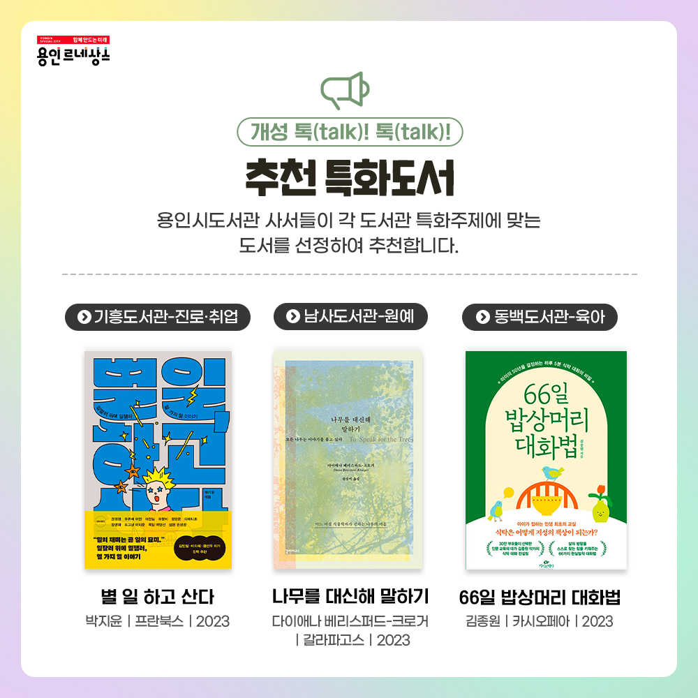 함께만드는 미래 용인르네상스
개성 톡 TALK! 톡 TALK!
추천 특화도서
용인시 사서들이 각 도서관 특화주제에 맞는 도서를 선정하여 추천합니다.
기흥도서관 진로취업
별 일 하고 산다
박지윤 프란북스 2023
남사도서관 원예
나무를 대신해 말하기
다이애나 베리스퍼드 크로거
갈라파고스
2023
동백도서관 육아
66일 밥상머리 대화법
김종원 카시오페아 2023