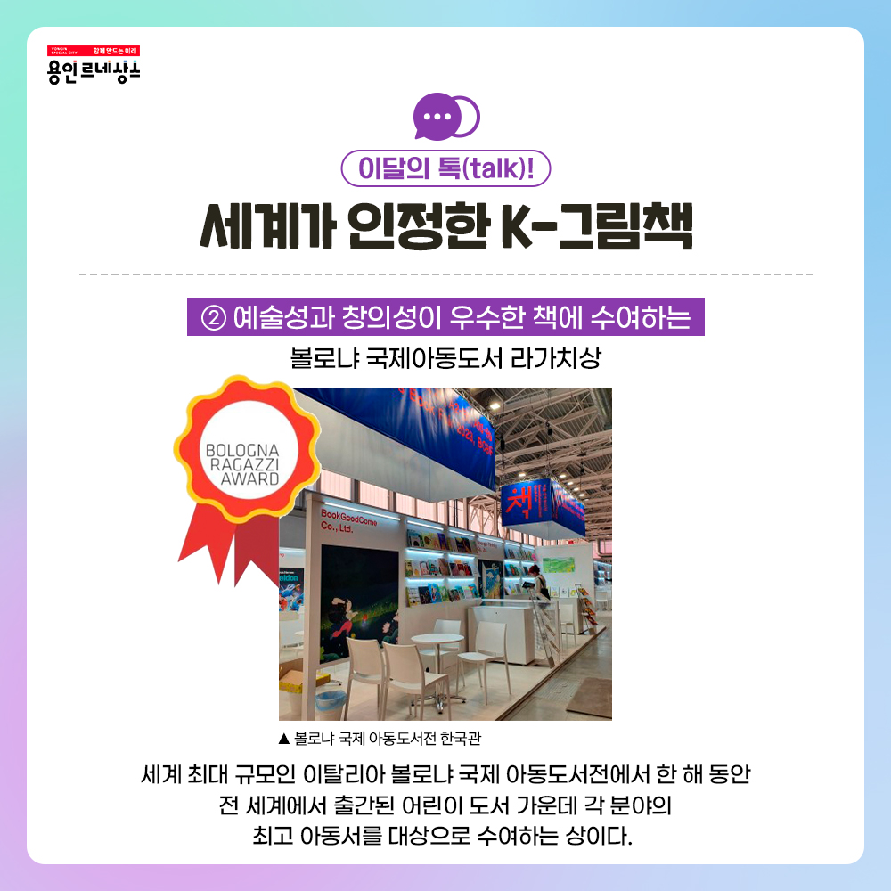 함께만드는 미래 용인르네상스
이달의 톡 talk!
세계가 인정한 K-그림책
2 예술성과 창의성이 우수한 책에 수여하는
볼로냐 국제아동도서 라가치상
BOLOGNA RAGAZZI AWARD
볼로냐 국제 아동도서전 한국관 사진
세계 최대 규모인 이탈리아 볼로냐 아동도서전에서 한 해 동안 전세계에서 출간된 어린이 도서 가운데 각 분야의 최고 아동서를 대상으로 수여하는 상이다.
