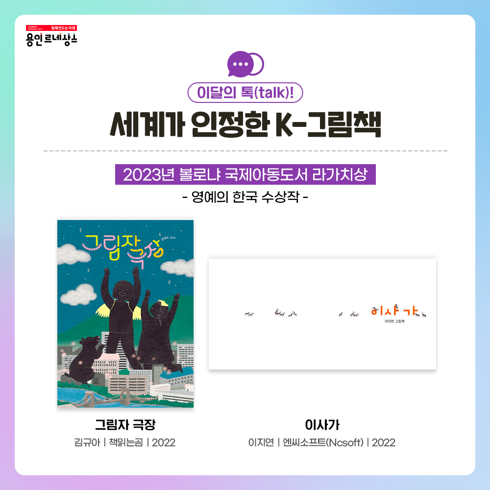 함께만드는 미래 용인르네상스
이달의 톡 talk!
세계가 인정한 K-그림책
2023년 볼로냐 국제아동도서 라가치상
영예의 한국 수상작
그림자 극장
김규아 책읽는 곰 2022
이사가
이지연 엔씨소프트Ncsoft 2022