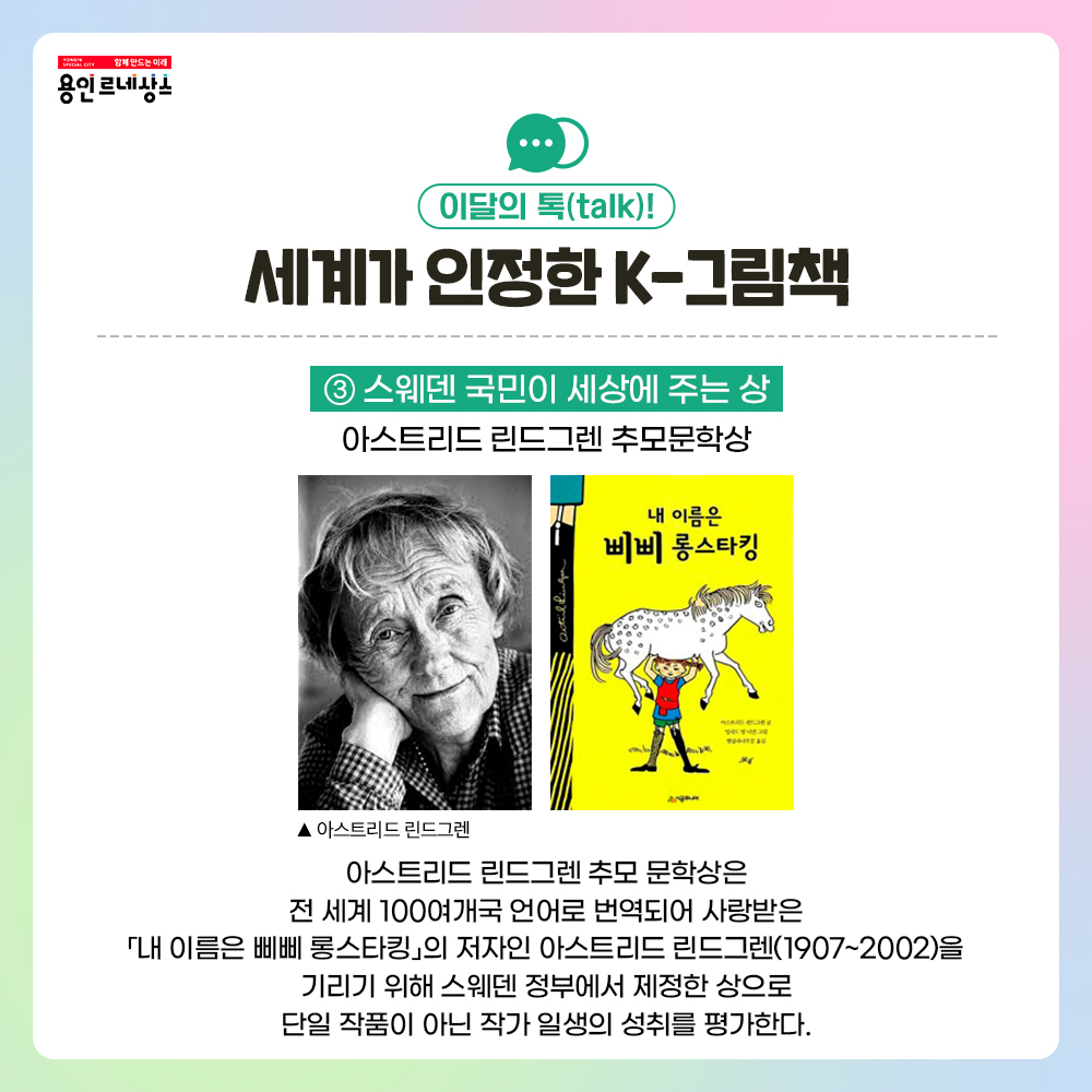 함께만드는 미래 용인르네상스
이달의 톡 talk!
세계가 인정한 K-그림책
3 스웨덴 국민이 세상에 주는 상
아스트리드 린드그렌 추모문학상
아스트리드 린드그렌 초상화
아스트리드 린드그렌 추모 문학상은 전 세계 100여개국 언어로 번역되어 사랑받은 내 이름은 삐삐 롱스타킹의 저자인 아스트리드 린드그렌(1907~2002)을 기리기 위해 스웨덴 정부에서 제정한 상으로 단일 작품이 아닌 작가 일생의 성취를 평가한다.