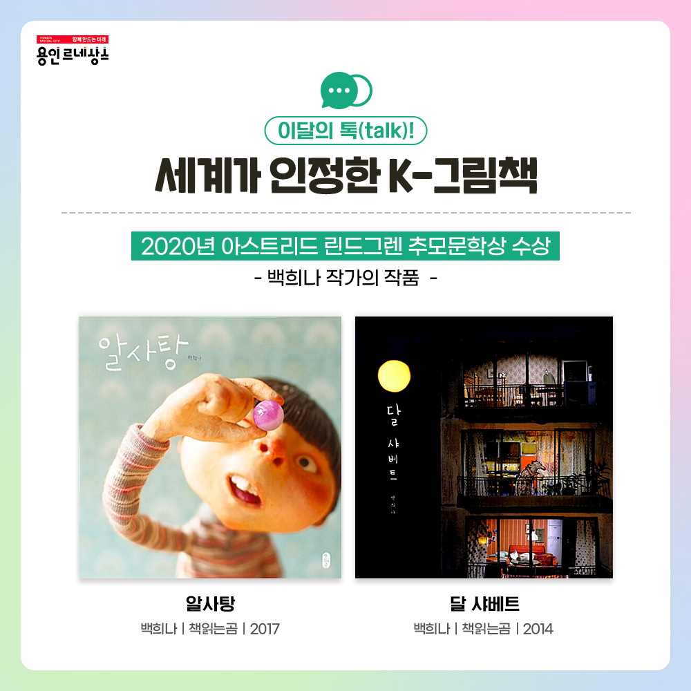 함께만드는 미래 용인르네상스
이달의 톡 talk!
세계가 인정한 K-그림책
2022년 아스트리드 린드그렌 추모문학상 수상
백희나 작가의 작품
알사탕
백희나 책읽는곰 2017
달 샤베트
백희나 책읽는곰 2014