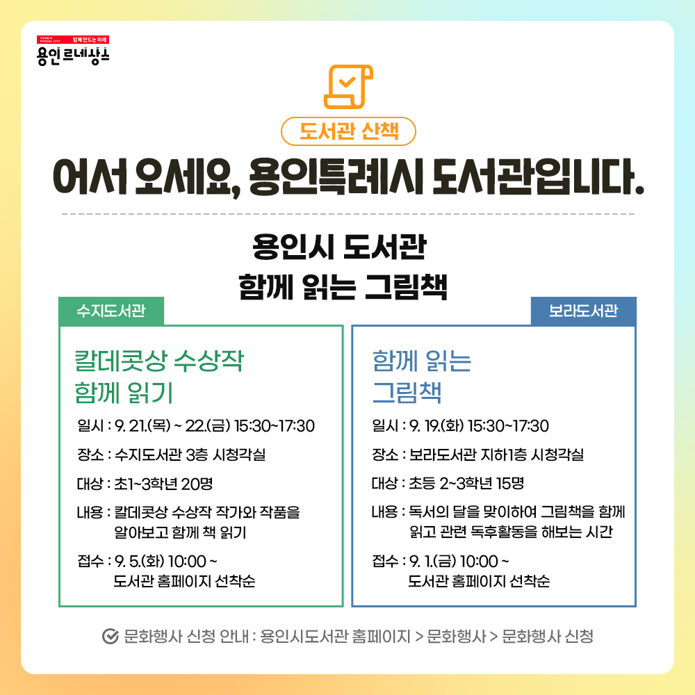 함께만드는 미래 용인르네상스
도서관 산책
어서오세요, 용인특례시 도서관입니다.
용인시도서관 함께읽는 그림책
수지도서관
칼데콧상 수상작 함께 읽기
일시 9.21. 목 부터 22 금, 15:30 부터 17:30 까지
장소 수지도서관 3층 시청각실
대상 초1 부터 3학년 20명
내용 칼데콧상 수상작 작가와 작품을 알아보고 함께 책 읽기
접수 9.5. 화 10:00 부터 도서관 홈페이지 선착순
보라도서관 함께읽는그림책
일시 9.19. 화 15:30 부터 17:30까지
장소 보라도서관 지하1층 시청각실
대상 초등 2, 3학년 15명
내용 독서의달을 맞이하여 그림책을 함께 읽고 관련 독후활동을 해보는 시간
접수 9.1. 금 10:00 부터 도서관 홈페이지 선착순
문화행사신청안내 
용인시도서관 홈페이지 문화행사 문화행사 신청