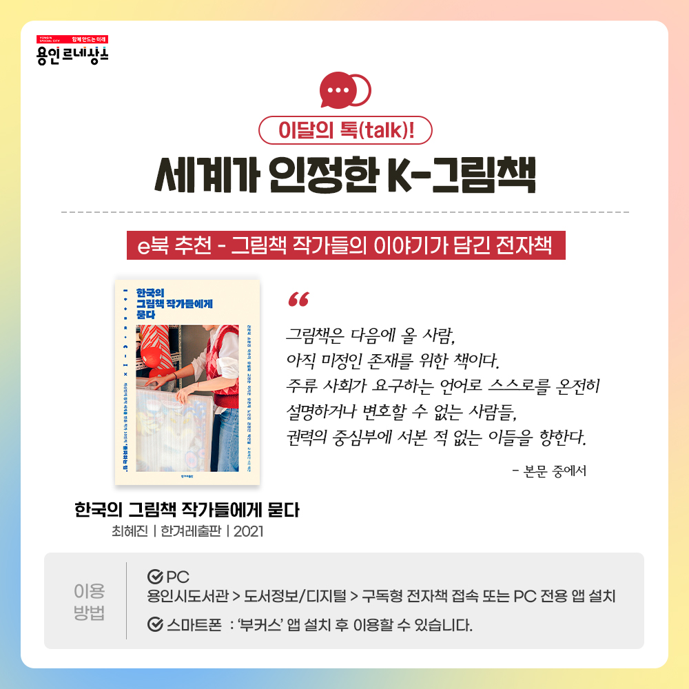 함께만드는 미래 용인르네상스
이달의 톡 talk!
세계가 인정한 K-그림책
e북 추천 - 그림책 작가들의 이야기가 담긴 전자책
한국의 그림책 작가들에게 묻다
최혜진 한겨례출판 2021
그림책은 다음에 올 사람,
아직 미정인 존재를 위한 책이다.
주류 사회가 요구하는 언어로 스스로를 온전히 설명하거나 변호할 수 없는 사람들,
권력의 중심부에 서본 적 없는 이들을 향한다. 
본문 중에서
이용방법
PC 용인시도서관 도서정보디지털 구독형전자책 접속 또는 PC 전용 앱 설치
스마트폰 부커스앱 설치 후 이용할 수 있습니다.
