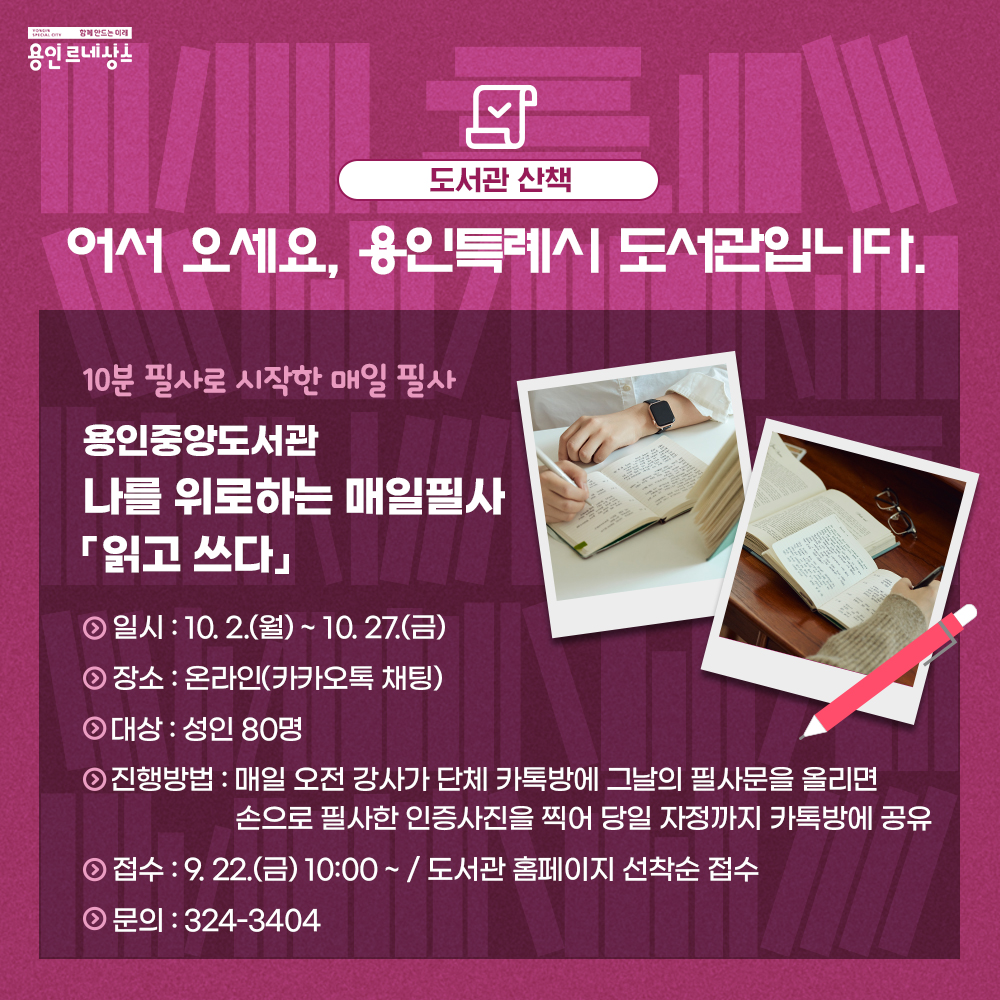 함께만드는 미래 용인르네상스
도서관 산책
어서 오세요, 용인특례시 도서관입니다.
10분 필사로 시작한 매일 필사
용인중앙도서관
나를 위로하는 매일필사
읽고 쓰다
일시 10.2.월  부터 10.27. 금 까지
장소 온라인 카카오톡 채팅
대상 성인 80명
진행방법 매일 오전 강사가 단체 카톡방에 그날의 필사문을 올리면 손으로 필사한 인증사진을 찍어 당일 자정까지 카톡방에 공유
접수 : 9.22. 금 10시 부터 도서관 홈페이지 선착순 접수
문의 324-3404