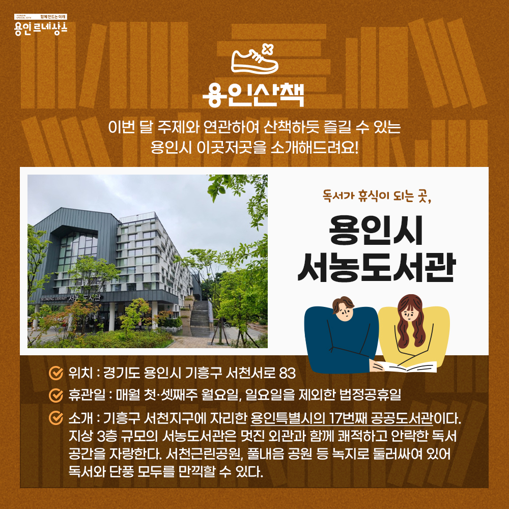 함께만드는 미래 용인르네상스
용인산책
이번 달 주제와 관련하여 산책하듯 즐길 수 있는 용인시 이곳저곳을 소개해드려요!
독서가 휴식이 되는 곳, 용인시 서농도서관
위치 경기도 용인시 기흥구 서천서로 83
휴관일 매월 첫, 셋째주 월요일, 일요일을 제외한 법정공휴일
소개 기흥구 서천지구에 자리한 용인특별시의 17번째 공공도서관이다. 지상 3층 규모의 서농도서관은 멋진 외관과 함께 쾌적하고 안락한 독서공간을 자랑한다. 서천근린공원, 풀내음 공원 등 녹지로 둘러싸여 있어 독서와 단풍 모두를 만끽할 수 있다.